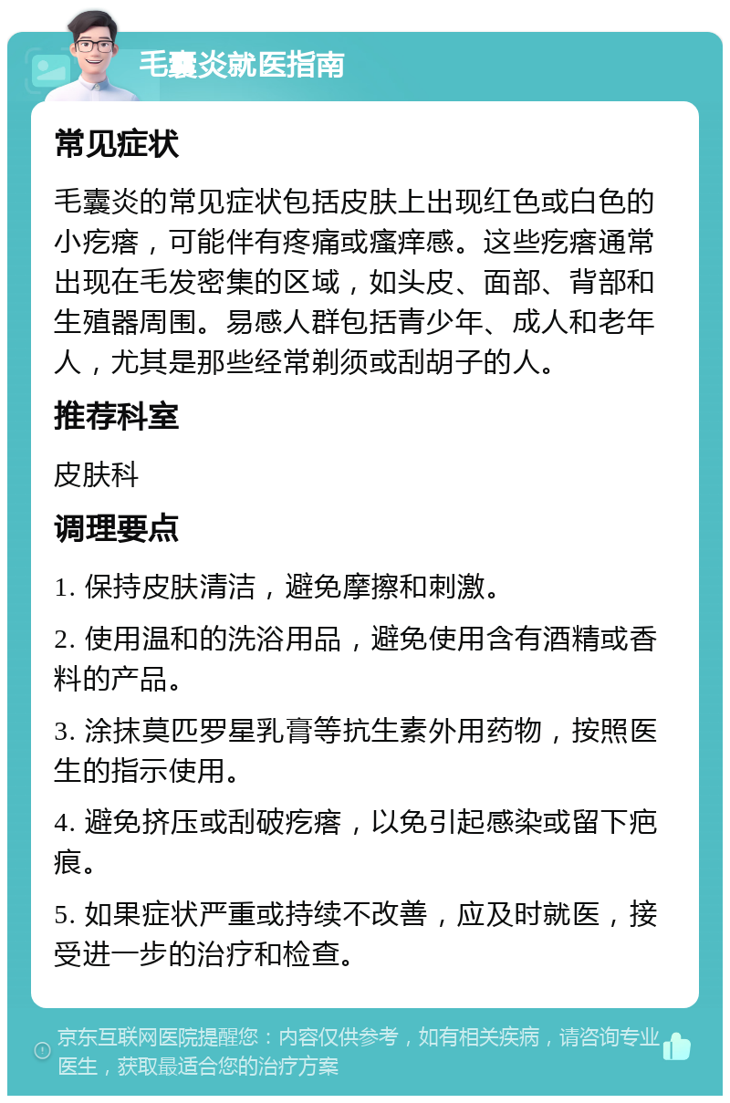 毛囊炎就医指南 常见症状 毛囊炎的常见症状包括皮肤上出现红色或白色的小疙瘩，可能伴有疼痛或瘙痒感。这些疙瘩通常出现在毛发密集的区域，如头皮、面部、背部和生殖器周围。易感人群包括青少年、成人和老年人，尤其是那些经常剃须或刮胡子的人。 推荐科室 皮肤科 调理要点 1. 保持皮肤清洁，避免摩擦和刺激。 2. 使用温和的洗浴用品，避免使用含有酒精或香料的产品。 3. 涂抹莫匹罗星乳膏等抗生素外用药物，按照医生的指示使用。 4. 避免挤压或刮破疙瘩，以免引起感染或留下疤痕。 5. 如果症状严重或持续不改善，应及时就医，接受进一步的治疗和检查。