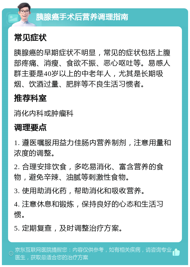 胰腺癌手术后营养调理指南 常见症状 胰腺癌的早期症状不明显，常见的症状包括上腹部疼痛、消瘦、食欲不振、恶心呕吐等。易感人群主要是40岁以上的中老年人，尤其是长期吸烟、饮酒过量、肥胖等不良生活习惯者。 推荐科室 消化内科或肿瘤科 调理要点 1. 遵医嘱服用益力佳肠内营养制剂，注意用量和浓度的调整。 2. 合理安排饮食，多吃易消化、富含营养的食物，避免辛辣、油腻等刺激性食物。 3. 使用助消化药，帮助消化和吸收营养。 4. 注意休息和锻炼，保持良好的心态和生活习惯。 5. 定期复查，及时调整治疗方案。