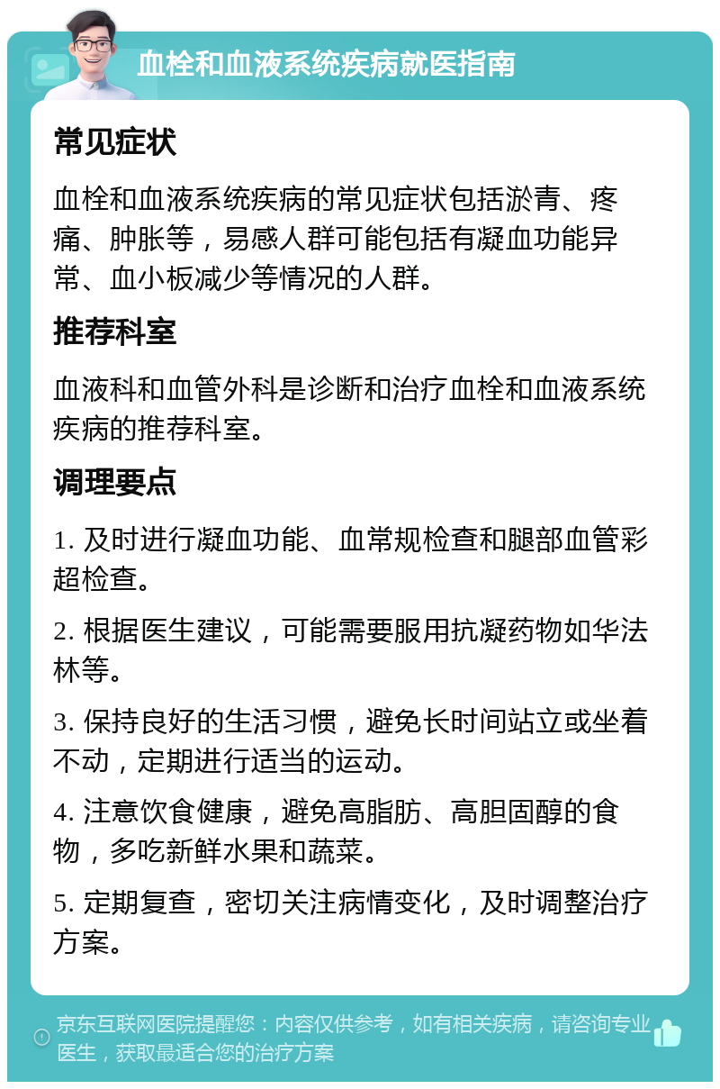 血栓和血液系统疾病就医指南 常见症状 血栓和血液系统疾病的常见症状包括淤青、疼痛、肿胀等，易感人群可能包括有凝血功能异常、血小板减少等情况的人群。 推荐科室 血液科和血管外科是诊断和治疗血栓和血液系统疾病的推荐科室。 调理要点 1. 及时进行凝血功能、血常规检查和腿部血管彩超检查。 2. 根据医生建议，可能需要服用抗凝药物如华法林等。 3. 保持良好的生活习惯，避免长时间站立或坐着不动，定期进行适当的运动。 4. 注意饮食健康，避免高脂肪、高胆固醇的食物，多吃新鲜水果和蔬菜。 5. 定期复查，密切关注病情变化，及时调整治疗方案。