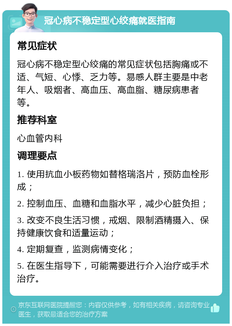 冠心病不稳定型心绞痛就医指南 常见症状 冠心病不稳定型心绞痛的常见症状包括胸痛或不适、气短、心悸、乏力等。易感人群主要是中老年人、吸烟者、高血压、高血脂、糖尿病患者等。 推荐科室 心血管内科 调理要点 1. 使用抗血小板药物如替格瑞洛片，预防血栓形成； 2. 控制血压、血糖和血脂水平，减少心脏负担； 3. 改变不良生活习惯，戒烟、限制酒精摄入、保持健康饮食和适量运动； 4. 定期复查，监测病情变化； 5. 在医生指导下，可能需要进行介入治疗或手术治疗。