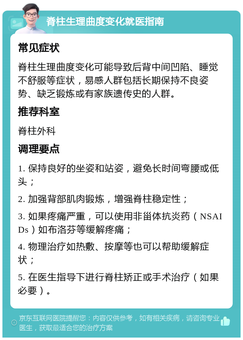 脊柱生理曲度变化就医指南 常见症状 脊柱生理曲度变化可能导致后背中间凹陷、睡觉不舒服等症状，易感人群包括长期保持不良姿势、缺乏锻炼或有家族遗传史的人群。 推荐科室 脊柱外科 调理要点 1. 保持良好的坐姿和站姿，避免长时间弯腰或低头； 2. 加强背部肌肉锻炼，增强脊柱稳定性； 3. 如果疼痛严重，可以使用非甾体抗炎药（NSAIDs）如布洛芬等缓解疼痛； 4. 物理治疗如热敷、按摩等也可以帮助缓解症状； 5. 在医生指导下进行脊柱矫正或手术治疗（如果必要）。