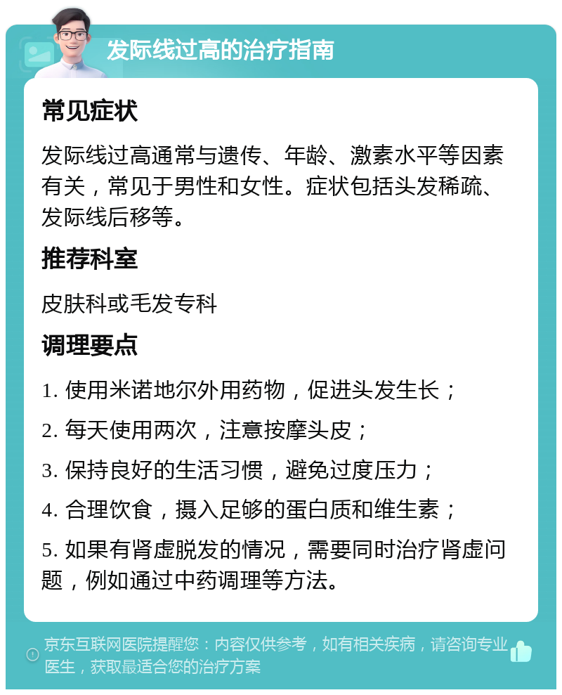 发际线过高的治疗指南 常见症状 发际线过高通常与遗传、年龄、激素水平等因素有关，常见于男性和女性。症状包括头发稀疏、发际线后移等。 推荐科室 皮肤科或毛发专科 调理要点 1. 使用米诺地尔外用药物，促进头发生长； 2. 每天使用两次，注意按摩头皮； 3. 保持良好的生活习惯，避免过度压力； 4. 合理饮食，摄入足够的蛋白质和维生素； 5. 如果有肾虚脱发的情况，需要同时治疗肾虚问题，例如通过中药调理等方法。