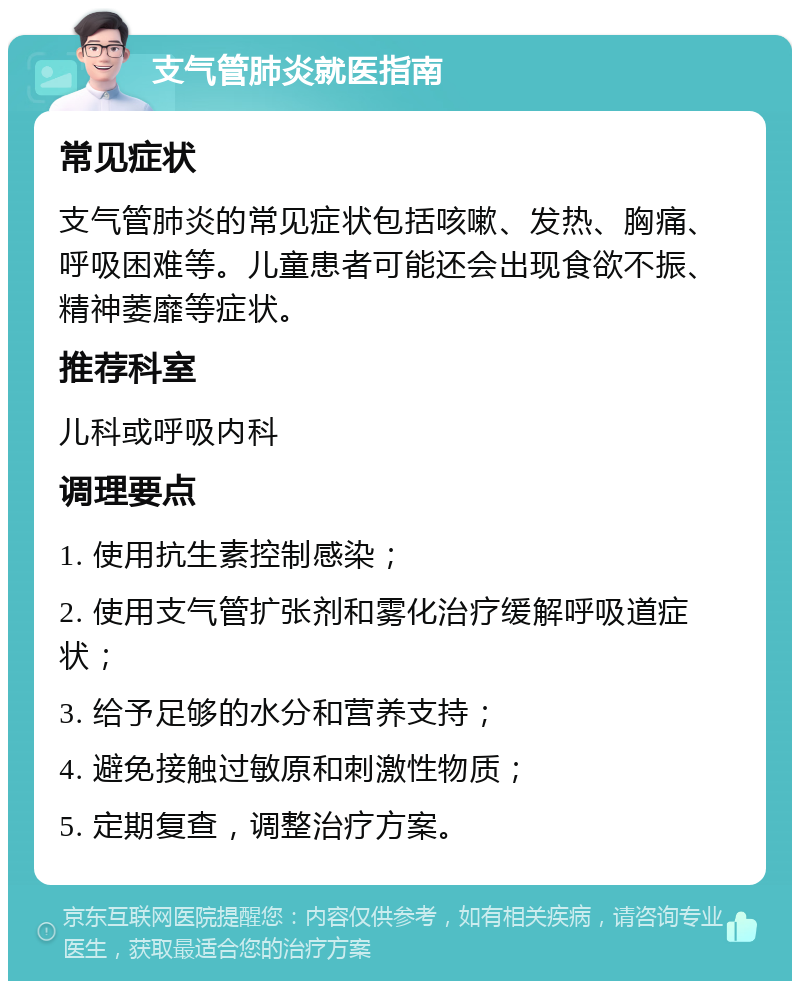 支气管肺炎就医指南 常见症状 支气管肺炎的常见症状包括咳嗽、发热、胸痛、呼吸困难等。儿童患者可能还会出现食欲不振、精神萎靡等症状。 推荐科室 儿科或呼吸内科 调理要点 1. 使用抗生素控制感染； 2. 使用支气管扩张剂和雾化治疗缓解呼吸道症状； 3. 给予足够的水分和营养支持； 4. 避免接触过敏原和刺激性物质； 5. 定期复查，调整治疗方案。