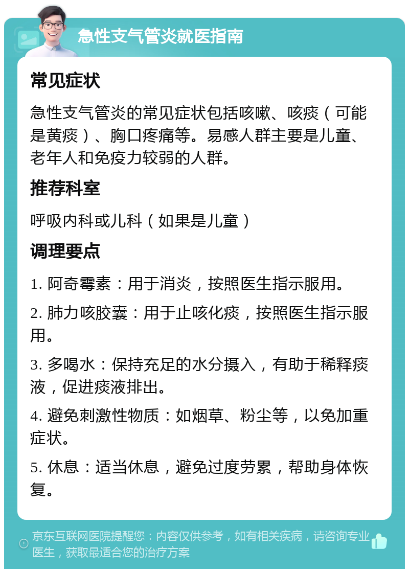 急性支气管炎就医指南 常见症状 急性支气管炎的常见症状包括咳嗽、咳痰（可能是黄痰）、胸口疼痛等。易感人群主要是儿童、老年人和免疫力较弱的人群。 推荐科室 呼吸内科或儿科（如果是儿童） 调理要点 1. 阿奇霉素：用于消炎，按照医生指示服用。 2. 肺力咳胶囊：用于止咳化痰，按照医生指示服用。 3. 多喝水：保持充足的水分摄入，有助于稀释痰液，促进痰液排出。 4. 避免刺激性物质：如烟草、粉尘等，以免加重症状。 5. 休息：适当休息，避免过度劳累，帮助身体恢复。