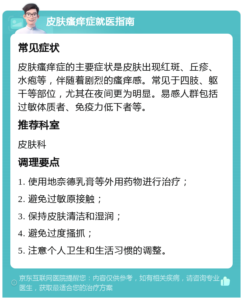 皮肤瘙痒症就医指南 常见症状 皮肤瘙痒症的主要症状是皮肤出现红斑、丘疹、水疱等，伴随着剧烈的瘙痒感。常见于四肢、躯干等部位，尤其在夜间更为明显。易感人群包括过敏体质者、免疫力低下者等。 推荐科室 皮肤科 调理要点 1. 使用地奈德乳膏等外用药物进行治疗； 2. 避免过敏原接触； 3. 保持皮肤清洁和湿润； 4. 避免过度搔抓； 5. 注意个人卫生和生活习惯的调整。