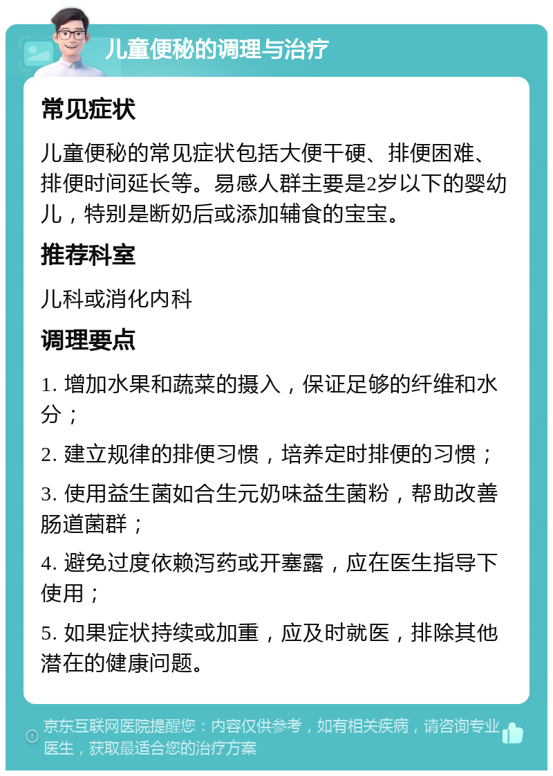 儿童便秘的调理与治疗 常见症状 儿童便秘的常见症状包括大便干硬、排便困难、排便时间延长等。易感人群主要是2岁以下的婴幼儿，特别是断奶后或添加辅食的宝宝。 推荐科室 儿科或消化内科 调理要点 1. 增加水果和蔬菜的摄入，保证足够的纤维和水分； 2. 建立规律的排便习惯，培养定时排便的习惯； 3. 使用益生菌如合生元奶味益生菌粉，帮助改善肠道菌群； 4. 避免过度依赖泻药或开塞露，应在医生指导下使用； 5. 如果症状持续或加重，应及时就医，排除其他潜在的健康问题。