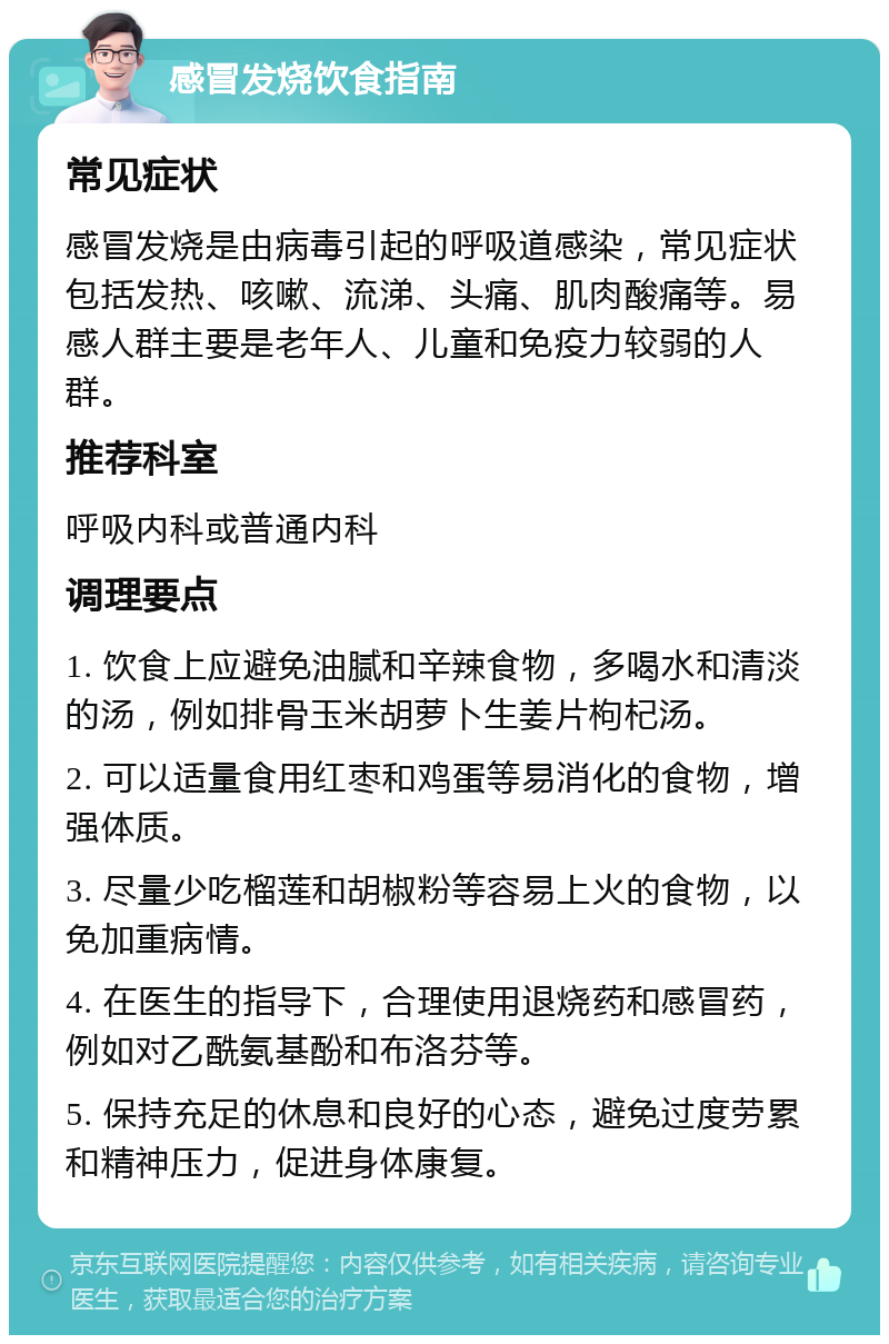 感冒发烧饮食指南 常见症状 感冒发烧是由病毒引起的呼吸道感染，常见症状包括发热、咳嗽、流涕、头痛、肌肉酸痛等。易感人群主要是老年人、儿童和免疫力较弱的人群。 推荐科室 呼吸内科或普通内科 调理要点 1. 饮食上应避免油腻和辛辣食物，多喝水和清淡的汤，例如排骨玉米胡萝卜生姜片枸杞汤。 2. 可以适量食用红枣和鸡蛋等易消化的食物，增强体质。 3. 尽量少吃榴莲和胡椒粉等容易上火的食物，以免加重病情。 4. 在医生的指导下，合理使用退烧药和感冒药，例如对乙酰氨基酚和布洛芬等。 5. 保持充足的休息和良好的心态，避免过度劳累和精神压力，促进身体康复。