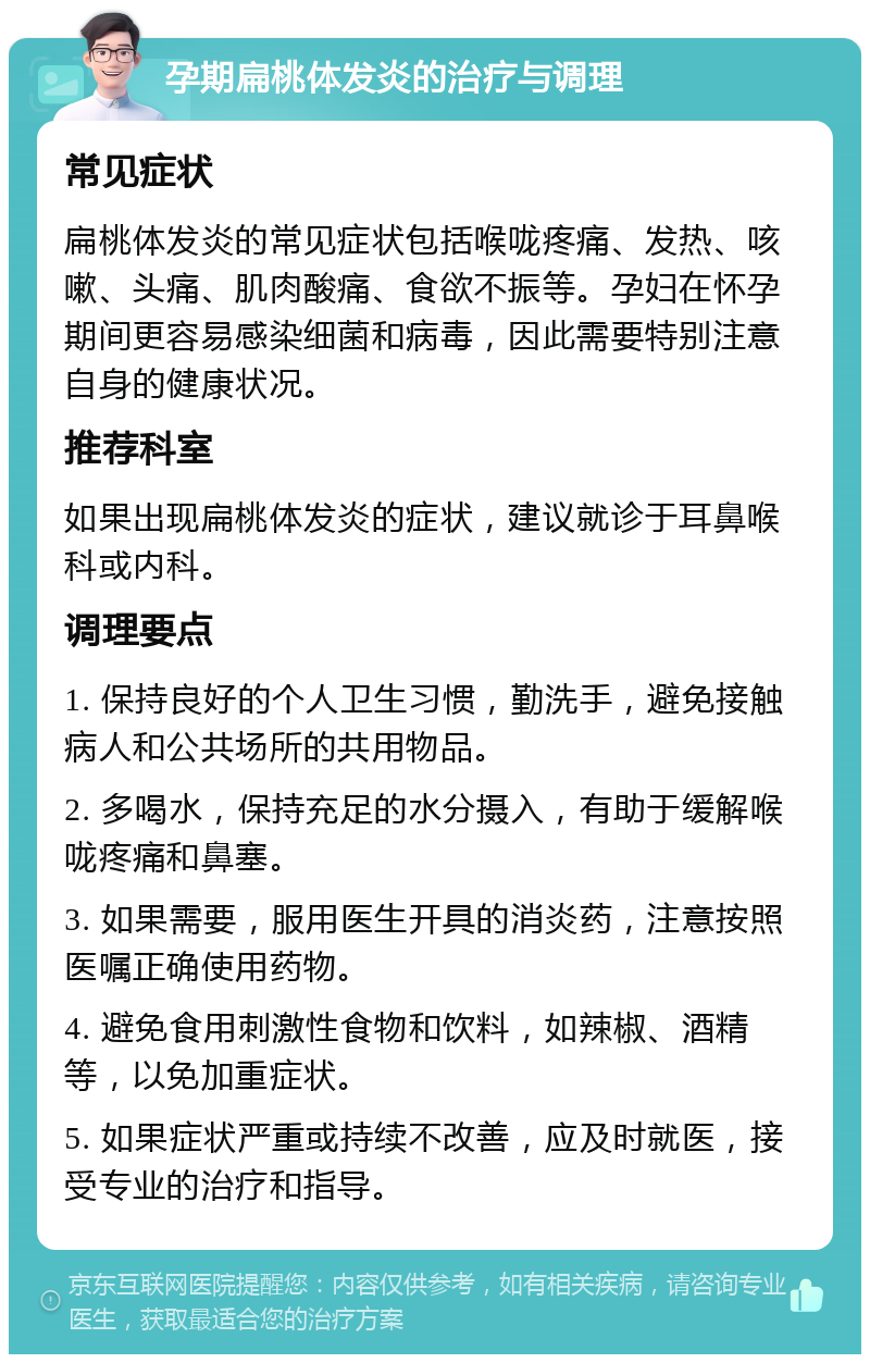 孕期扁桃体发炎的治疗与调理 常见症状 扁桃体发炎的常见症状包括喉咙疼痛、发热、咳嗽、头痛、肌肉酸痛、食欲不振等。孕妇在怀孕期间更容易感染细菌和病毒，因此需要特别注意自身的健康状况。 推荐科室 如果出现扁桃体发炎的症状，建议就诊于耳鼻喉科或内科。 调理要点 1. 保持良好的个人卫生习惯，勤洗手，避免接触病人和公共场所的共用物品。 2. 多喝水，保持充足的水分摄入，有助于缓解喉咙疼痛和鼻塞。 3. 如果需要，服用医生开具的消炎药，注意按照医嘱正确使用药物。 4. 避免食用刺激性食物和饮料，如辣椒、酒精等，以免加重症状。 5. 如果症状严重或持续不改善，应及时就医，接受专业的治疗和指导。