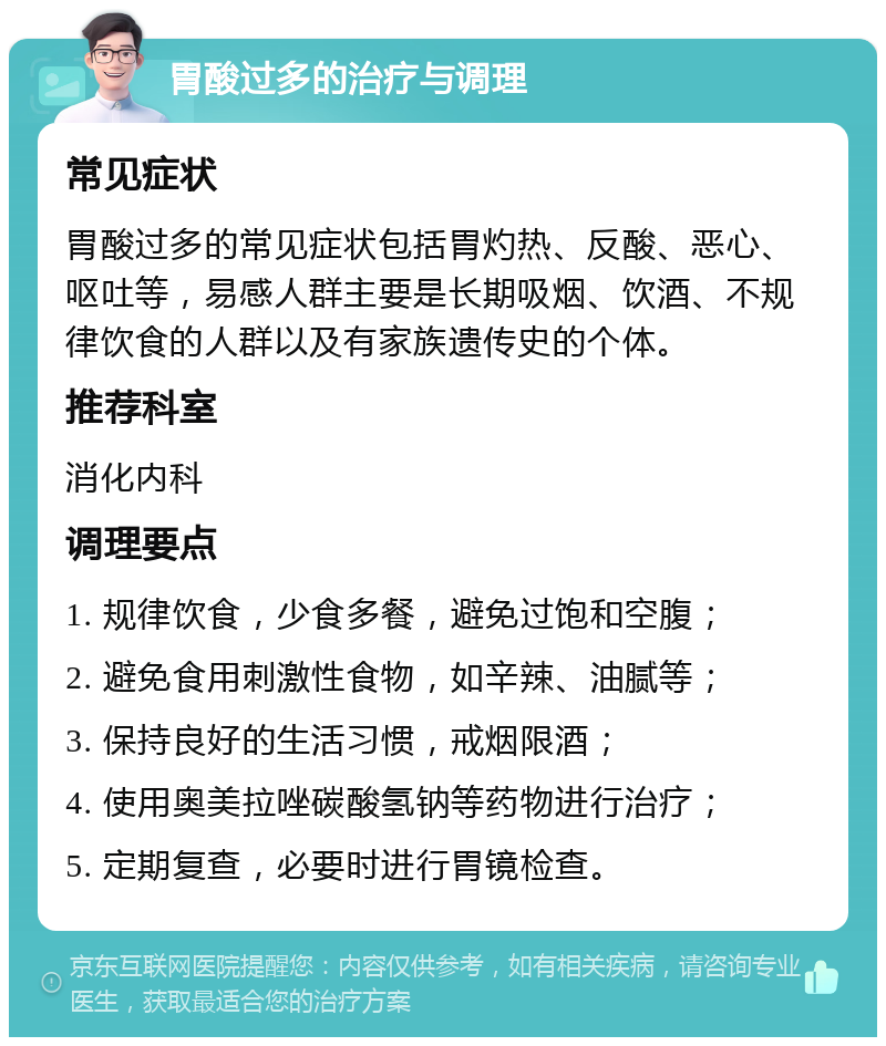 胃酸过多的治疗与调理 常见症状 胃酸过多的常见症状包括胃灼热、反酸、恶心、呕吐等，易感人群主要是长期吸烟、饮酒、不规律饮食的人群以及有家族遗传史的个体。 推荐科室 消化内科 调理要点 1. 规律饮食，少食多餐，避免过饱和空腹； 2. 避免食用刺激性食物，如辛辣、油腻等； 3. 保持良好的生活习惯，戒烟限酒； 4. 使用奥美拉唑碳酸氢钠等药物进行治疗； 5. 定期复查，必要时进行胃镜检查。