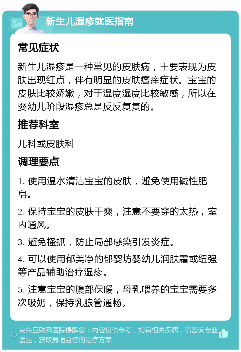 新生儿湿疹就医指南 常见症状 新生儿湿疹是一种常见的皮肤病，主要表现为皮肤出现红点，伴有明显的皮肤瘙痒症状。宝宝的皮肤比较娇嫩，对于温度湿度比较敏感，所以在婴幼儿阶段湿疹总是反反复复的。 推荐科室 儿科或皮肤科 调理要点 1. 使用温水清洁宝宝的皮肤，避免使用碱性肥皂。 2. 保持宝宝的皮肤干爽，注意不要穿的太热，室内通风。 3. 避免搔抓，防止局部感染引发炎症。 4. 可以使用郁美净的郁婴坊婴幼儿润肤霜或纽强等产品辅助治疗湿疹。 5. 注意宝宝的腹部保暖，母乳喂养的宝宝需要多次吸奶，保持乳腺管通畅。