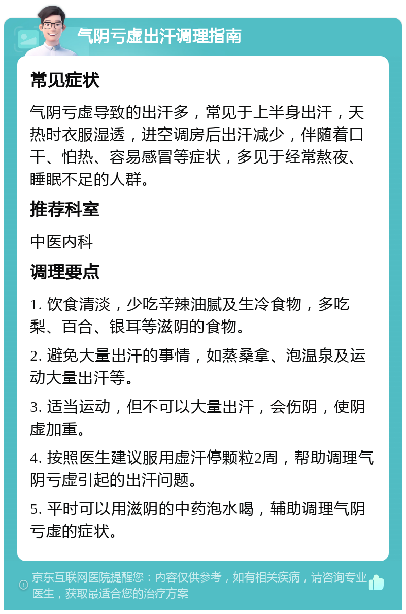 气阴亏虚出汗调理指南 常见症状 气阴亏虚导致的出汗多，常见于上半身出汗，天热时衣服湿透，进空调房后出汗减少，伴随着口干、怕热、容易感冒等症状，多见于经常熬夜、睡眠不足的人群。 推荐科室 中医内科 调理要点 1. 饮食清淡，少吃辛辣油腻及生冷食物，多吃梨、百合、银耳等滋阴的食物。 2. 避免大量出汗的事情，如蒸桑拿、泡温泉及运动大量出汗等。 3. 适当运动，但不可以大量出汗，会伤阴，使阴虚加重。 4. 按照医生建议服用虚汗停颗粒2周，帮助调理气阴亏虚引起的出汗问题。 5. 平时可以用滋阴的中药泡水喝，辅助调理气阴亏虚的症状。