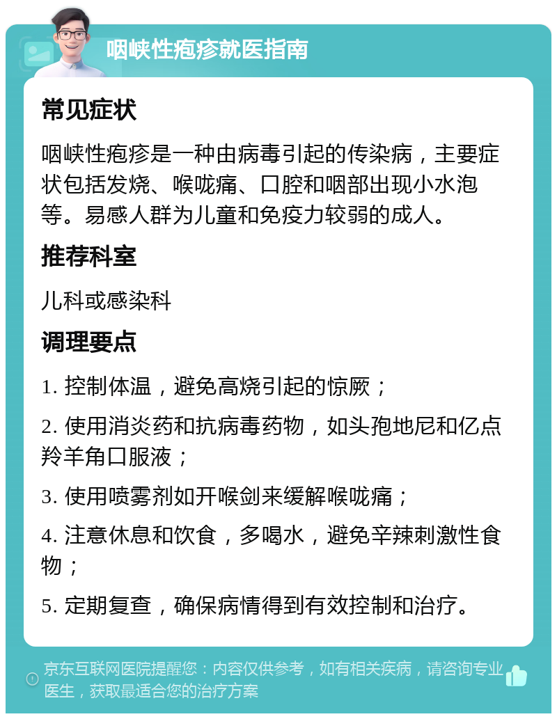 咽峡性疱疹就医指南 常见症状 咽峡性疱疹是一种由病毒引起的传染病，主要症状包括发烧、喉咙痛、口腔和咽部出现小水泡等。易感人群为儿童和免疫力较弱的成人。 推荐科室 儿科或感染科 调理要点 1. 控制体温，避免高烧引起的惊厥； 2. 使用消炎药和抗病毒药物，如头孢地尼和亿点羚羊角口服液； 3. 使用喷雾剂如开喉剑来缓解喉咙痛； 4. 注意休息和饮食，多喝水，避免辛辣刺激性食物； 5. 定期复查，确保病情得到有效控制和治疗。