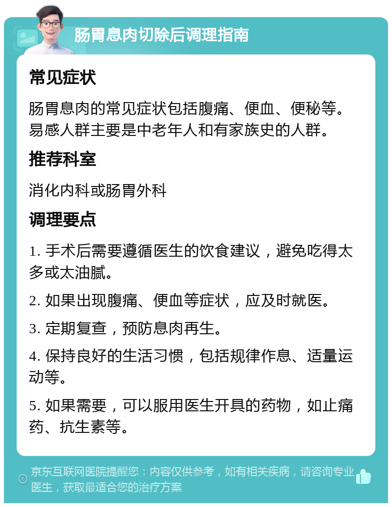 肠胃息肉切除后调理指南 常见症状 肠胃息肉的常见症状包括腹痛、便血、便秘等。易感人群主要是中老年人和有家族史的人群。 推荐科室 消化内科或肠胃外科 调理要点 1. 手术后需要遵循医生的饮食建议，避免吃得太多或太油腻。 2. 如果出现腹痛、便血等症状，应及时就医。 3. 定期复查，预防息肉再生。 4. 保持良好的生活习惯，包括规律作息、适量运动等。 5. 如果需要，可以服用医生开具的药物，如止痛药、抗生素等。