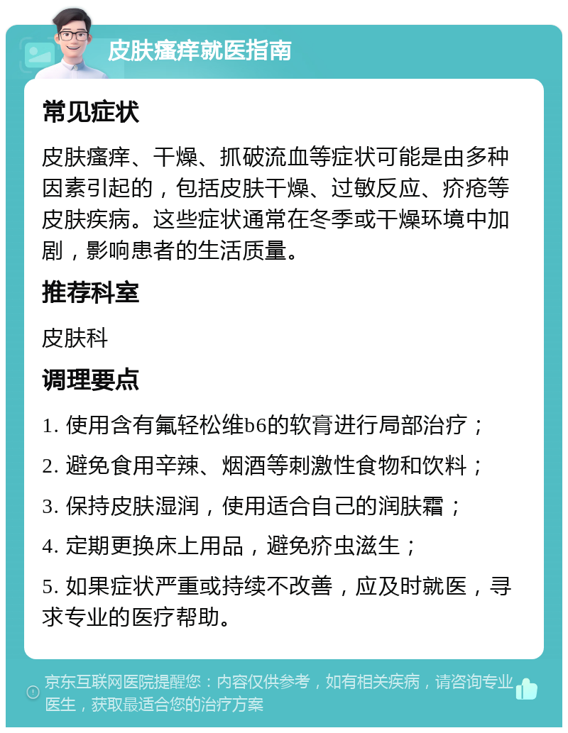 皮肤瘙痒就医指南 常见症状 皮肤瘙痒、干燥、抓破流血等症状可能是由多种因素引起的，包括皮肤干燥、过敏反应、疥疮等皮肤疾病。这些症状通常在冬季或干燥环境中加剧，影响患者的生活质量。 推荐科室 皮肤科 调理要点 1. 使用含有氟轻松维b6的软膏进行局部治疗； 2. 避免食用辛辣、烟酒等刺激性食物和饮料； 3. 保持皮肤湿润，使用适合自己的润肤霜； 4. 定期更换床上用品，避免疥虫滋生； 5. 如果症状严重或持续不改善，应及时就医，寻求专业的医疗帮助。