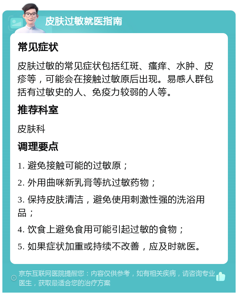 皮肤过敏就医指南 常见症状 皮肤过敏的常见症状包括红斑、瘙痒、水肿、皮疹等，可能会在接触过敏原后出现。易感人群包括有过敏史的人、免疫力较弱的人等。 推荐科室 皮肤科 调理要点 1. 避免接触可能的过敏原； 2. 外用曲咪新乳膏等抗过敏药物； 3. 保持皮肤清洁，避免使用刺激性强的洗浴用品； 4. 饮食上避免食用可能引起过敏的食物； 5. 如果症状加重或持续不改善，应及时就医。