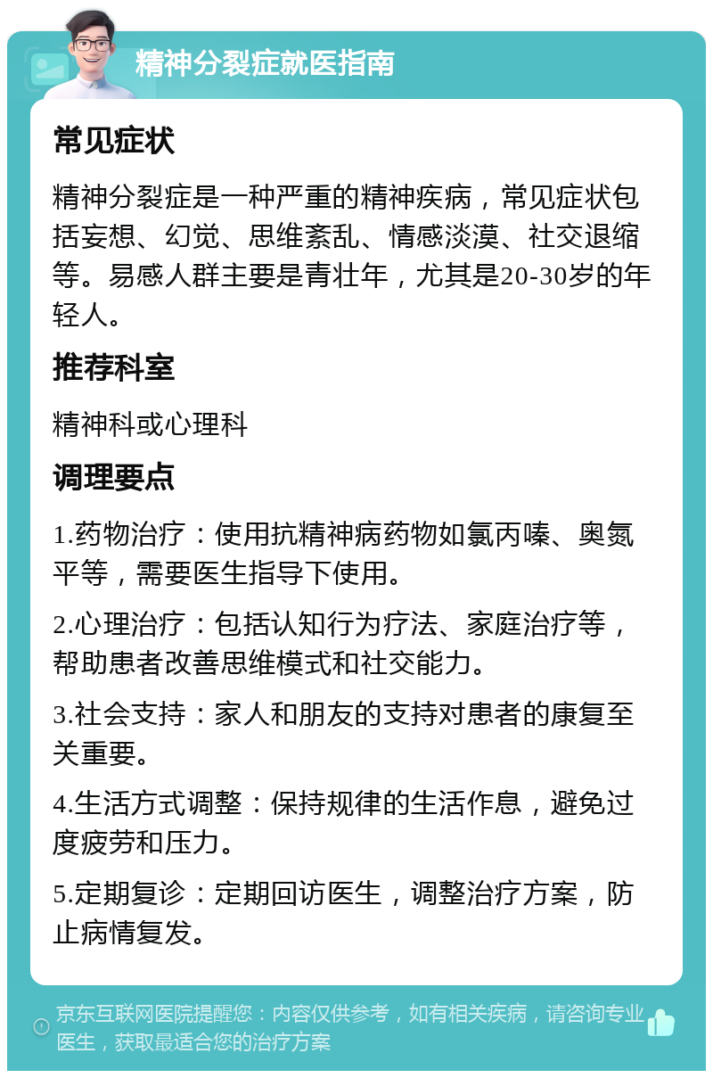 精神分裂症就医指南 常见症状 精神分裂症是一种严重的精神疾病，常见症状包括妄想、幻觉、思维紊乱、情感淡漠、社交退缩等。易感人群主要是青壮年，尤其是20-30岁的年轻人。 推荐科室 精神科或心理科 调理要点 1.药物治疗：使用抗精神病药物如氯丙嗪、奥氮平等，需要医生指导下使用。 2.心理治疗：包括认知行为疗法、家庭治疗等，帮助患者改善思维模式和社交能力。 3.社会支持：家人和朋友的支持对患者的康复至关重要。 4.生活方式调整：保持规律的生活作息，避免过度疲劳和压力。 5.定期复诊：定期回访医生，调整治疗方案，防止病情复发。