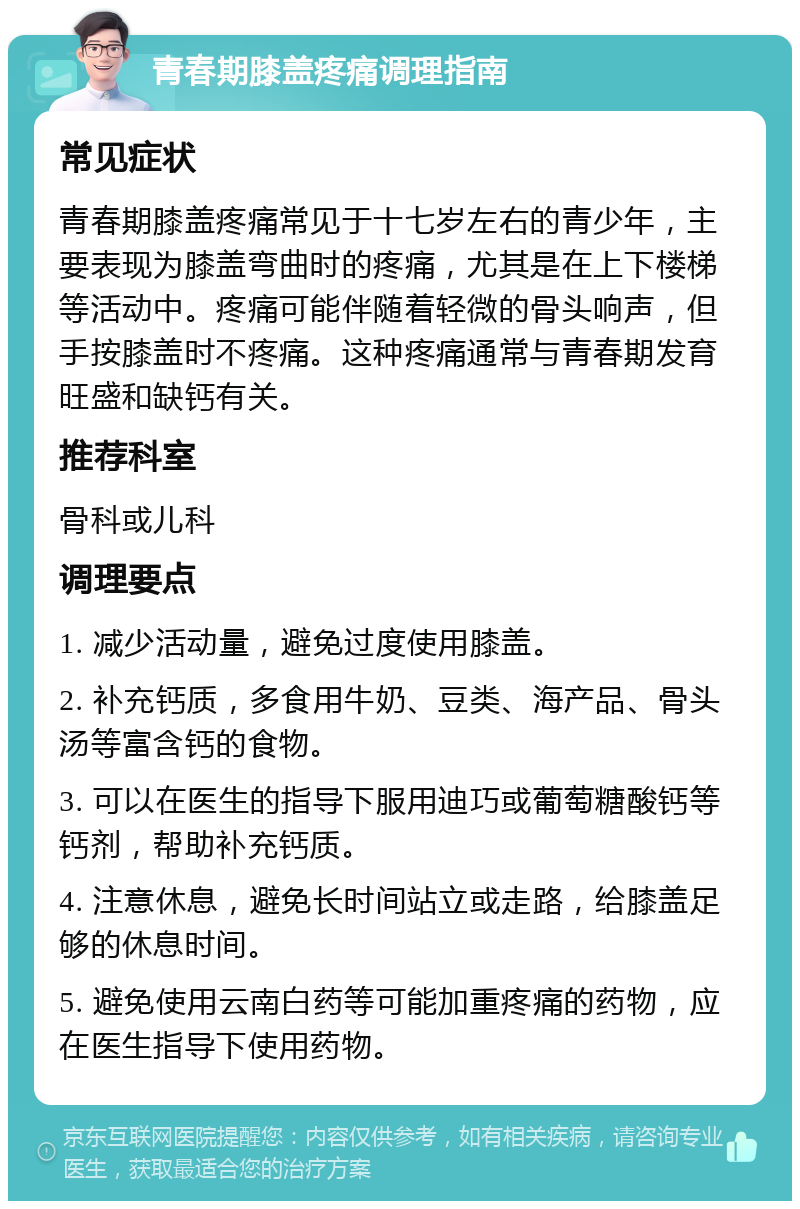 青春期膝盖疼痛调理指南 常见症状 青春期膝盖疼痛常见于十七岁左右的青少年，主要表现为膝盖弯曲时的疼痛，尤其是在上下楼梯等活动中。疼痛可能伴随着轻微的骨头响声，但手按膝盖时不疼痛。这种疼痛通常与青春期发育旺盛和缺钙有关。 推荐科室 骨科或儿科 调理要点 1. 减少活动量，避免过度使用膝盖。 2. 补充钙质，多食用牛奶、豆类、海产品、骨头汤等富含钙的食物。 3. 可以在医生的指导下服用迪巧或葡萄糖酸钙等钙剂，帮助补充钙质。 4. 注意休息，避免长时间站立或走路，给膝盖足够的休息时间。 5. 避免使用云南白药等可能加重疼痛的药物，应在医生指导下使用药物。