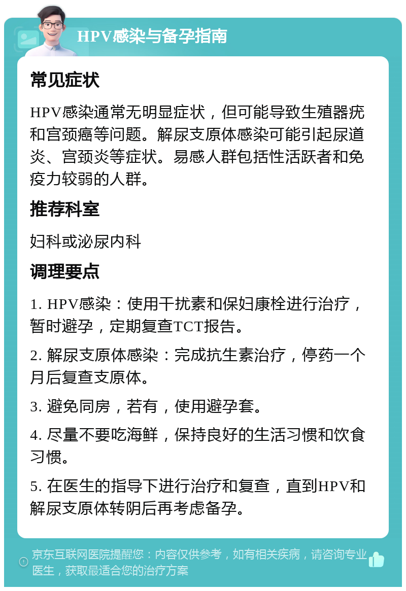 HPV感染与备孕指南 常见症状 HPV感染通常无明显症状，但可能导致生殖器疣和宫颈癌等问题。解尿支原体感染可能引起尿道炎、宫颈炎等症状。易感人群包括性活跃者和免疫力较弱的人群。 推荐科室 妇科或泌尿内科 调理要点 1. HPV感染：使用干扰素和保妇康栓进行治疗，暂时避孕，定期复查TCT报告。 2. 解尿支原体感染：完成抗生素治疗，停药一个月后复查支原体。 3. 避免同房，若有，使用避孕套。 4. 尽量不要吃海鲜，保持良好的生活习惯和饮食习惯。 5. 在医生的指导下进行治疗和复查，直到HPV和解尿支原体转阴后再考虑备孕。