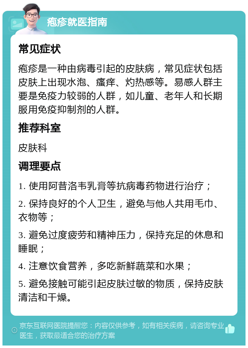 疱疹就医指南 常见症状 疱疹是一种由病毒引起的皮肤病，常见症状包括皮肤上出现水泡、瘙痒、灼热感等。易感人群主要是免疫力较弱的人群，如儿童、老年人和长期服用免疫抑制剂的人群。 推荐科室 皮肤科 调理要点 1. 使用阿昔洛韦乳膏等抗病毒药物进行治疗； 2. 保持良好的个人卫生，避免与他人共用毛巾、衣物等； 3. 避免过度疲劳和精神压力，保持充足的休息和睡眠； 4. 注意饮食营养，多吃新鲜蔬菜和水果； 5. 避免接触可能引起皮肤过敏的物质，保持皮肤清洁和干燥。