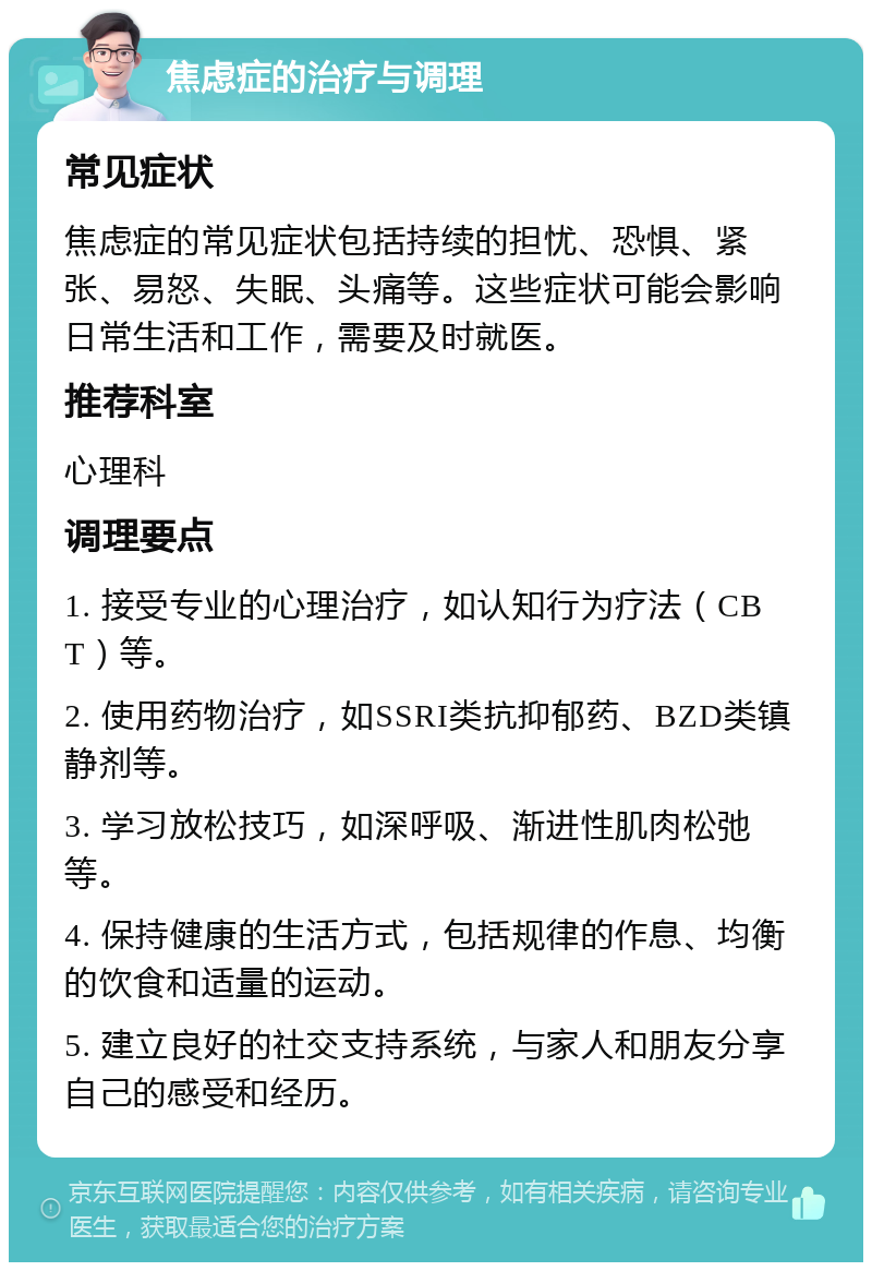 焦虑症的治疗与调理 常见症状 焦虑症的常见症状包括持续的担忧、恐惧、紧张、易怒、失眠、头痛等。这些症状可能会影响日常生活和工作，需要及时就医。 推荐科室 心理科 调理要点 1. 接受专业的心理治疗，如认知行为疗法（CBT）等。 2. 使用药物治疗，如SSRI类抗抑郁药、BZD类镇静剂等。 3. 学习放松技巧，如深呼吸、渐进性肌肉松弛等。 4. 保持健康的生活方式，包括规律的作息、均衡的饮食和适量的运动。 5. 建立良好的社交支持系统，与家人和朋友分享自己的感受和经历。