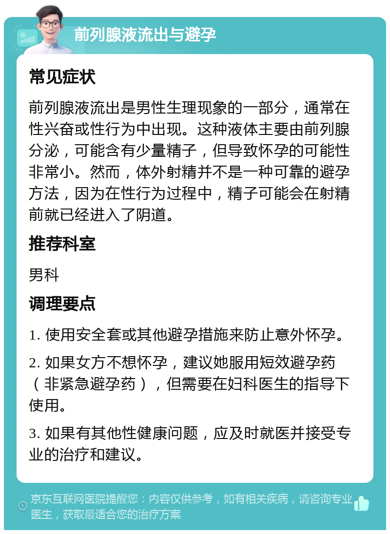 前列腺液流出与避孕 常见症状 前列腺液流出是男性生理现象的一部分，通常在性兴奋或性行为中出现。这种液体主要由前列腺分泌，可能含有少量精子，但导致怀孕的可能性非常小。然而，体外射精并不是一种可靠的避孕方法，因为在性行为过程中，精子可能会在射精前就已经进入了阴道。 推荐科室 男科 调理要点 1. 使用安全套或其他避孕措施来防止意外怀孕。 2. 如果女方不想怀孕，建议她服用短效避孕药（非紧急避孕药），但需要在妇科医生的指导下使用。 3. 如果有其他性健康问题，应及时就医并接受专业的治疗和建议。