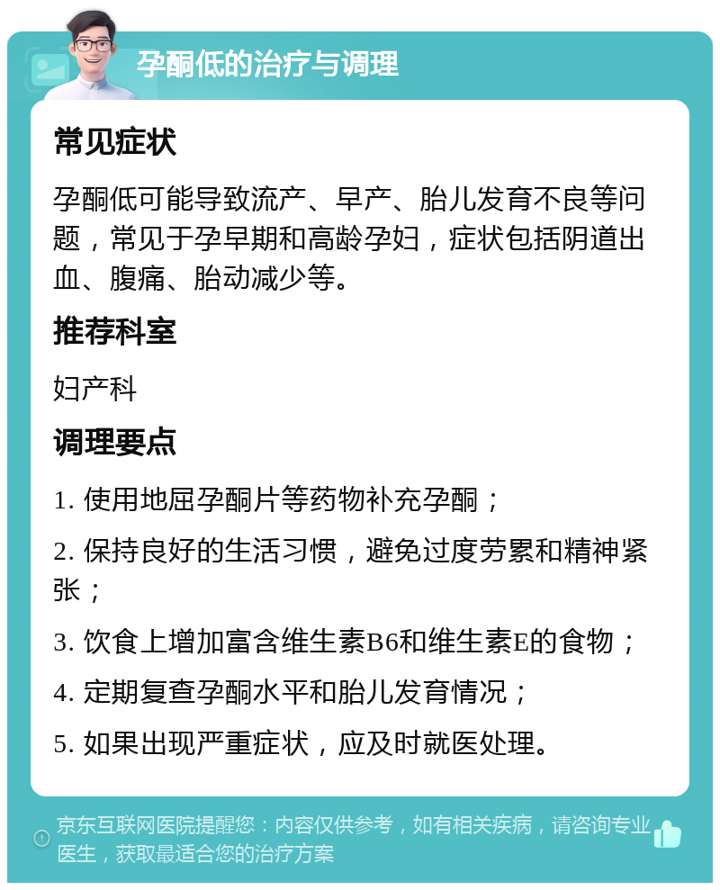 孕酮低的治疗与调理 常见症状 孕酮低可能导致流产、早产、胎儿发育不良等问题，常见于孕早期和高龄孕妇，症状包括阴道出血、腹痛、胎动减少等。 推荐科室 妇产科 调理要点 1. 使用地屈孕酮片等药物补充孕酮； 2. 保持良好的生活习惯，避免过度劳累和精神紧张； 3. 饮食上增加富含维生素B6和维生素E的食物； 4. 定期复查孕酮水平和胎儿发育情况； 5. 如果出现严重症状，应及时就医处理。