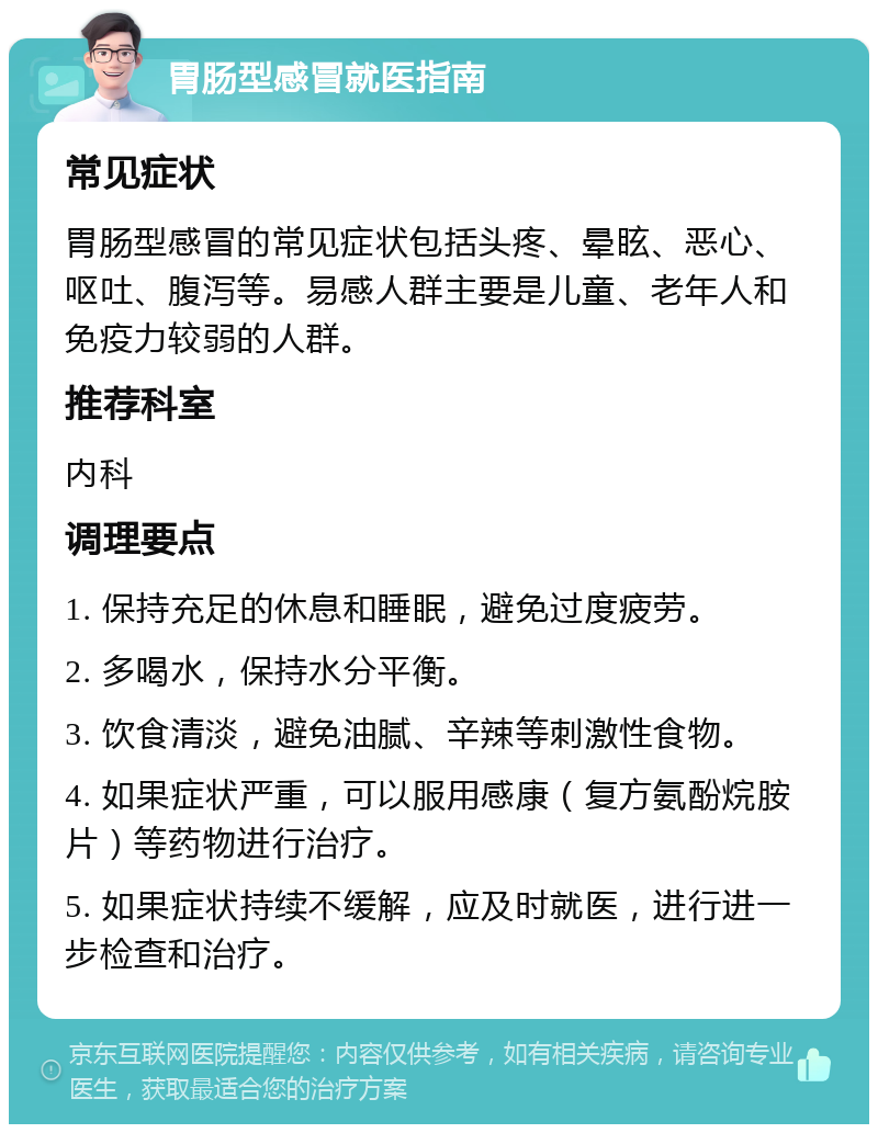 胃肠型感冒就医指南 常见症状 胃肠型感冒的常见症状包括头疼、晕眩、恶心、呕吐、腹泻等。易感人群主要是儿童、老年人和免疫力较弱的人群。 推荐科室 内科 调理要点 1. 保持充足的休息和睡眠，避免过度疲劳。 2. 多喝水，保持水分平衡。 3. 饮食清淡，避免油腻、辛辣等刺激性食物。 4. 如果症状严重，可以服用感康（复方氨酚烷胺片）等药物进行治疗。 5. 如果症状持续不缓解，应及时就医，进行进一步检查和治疗。