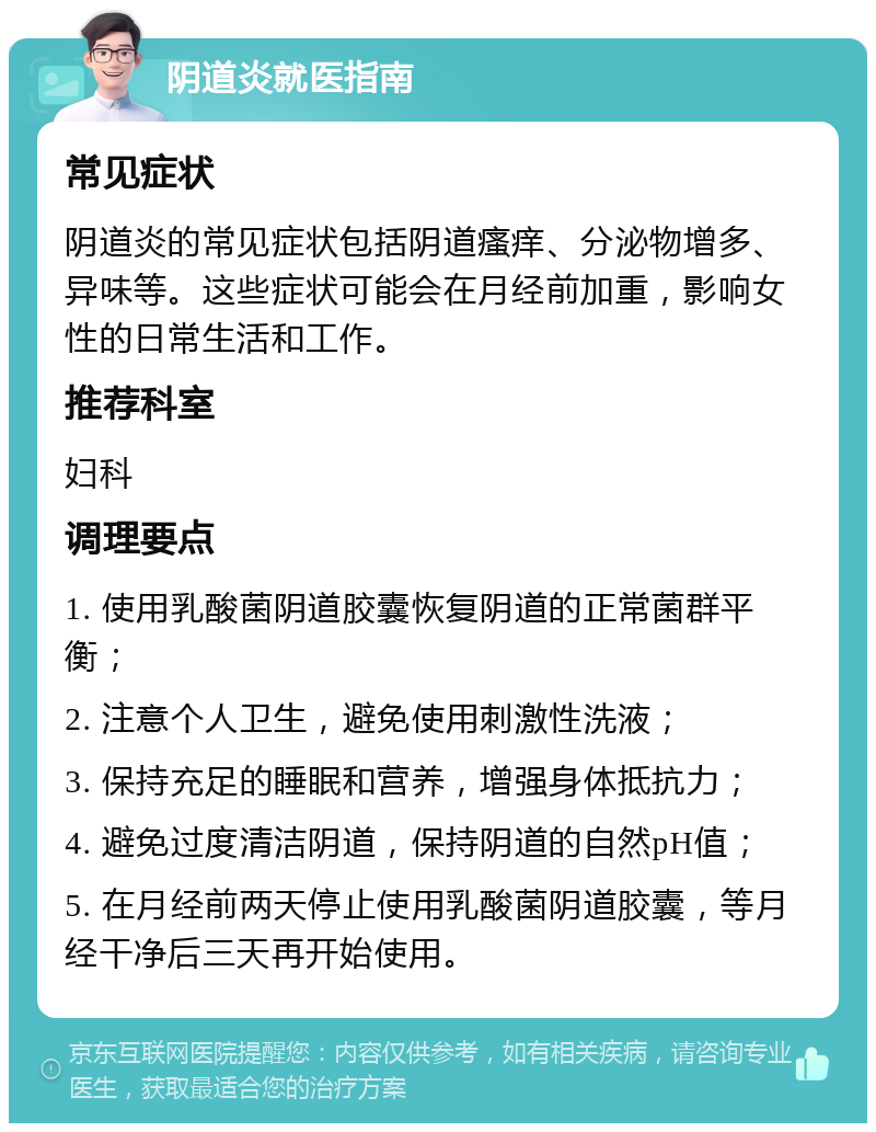 阴道炎就医指南 常见症状 阴道炎的常见症状包括阴道瘙痒、分泌物增多、异味等。这些症状可能会在月经前加重，影响女性的日常生活和工作。 推荐科室 妇科 调理要点 1. 使用乳酸菌阴道胶囊恢复阴道的正常菌群平衡； 2. 注意个人卫生，避免使用刺激性洗液； 3. 保持充足的睡眠和营养，增强身体抵抗力； 4. 避免过度清洁阴道，保持阴道的自然pH值； 5. 在月经前两天停止使用乳酸菌阴道胶囊，等月经干净后三天再开始使用。