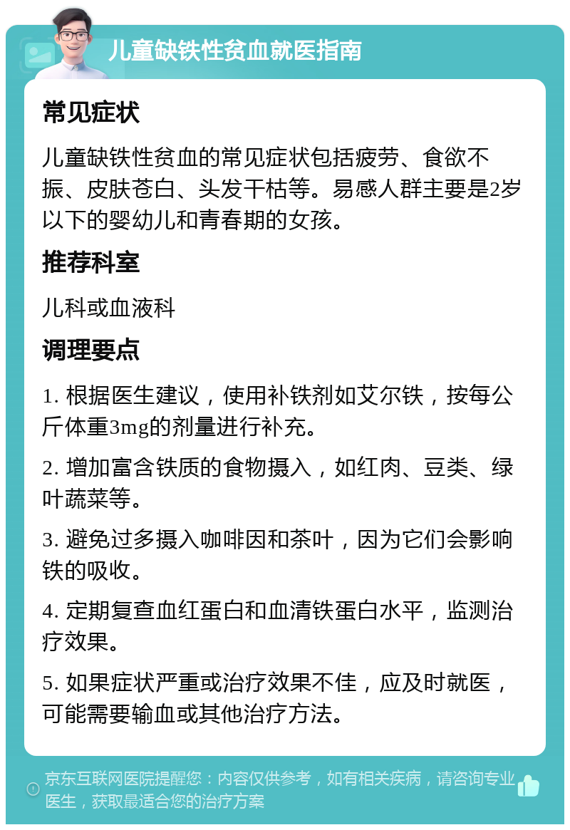 儿童缺铁性贫血就医指南 常见症状 儿童缺铁性贫血的常见症状包括疲劳、食欲不振、皮肤苍白、头发干枯等。易感人群主要是2岁以下的婴幼儿和青春期的女孩。 推荐科室 儿科或血液科 调理要点 1. 根据医生建议，使用补铁剂如艾尔铁，按每公斤体重3mg的剂量进行补充。 2. 增加富含铁质的食物摄入，如红肉、豆类、绿叶蔬菜等。 3. 避免过多摄入咖啡因和茶叶，因为它们会影响铁的吸收。 4. 定期复查血红蛋白和血清铁蛋白水平，监测治疗效果。 5. 如果症状严重或治疗效果不佳，应及时就医，可能需要输血或其他治疗方法。