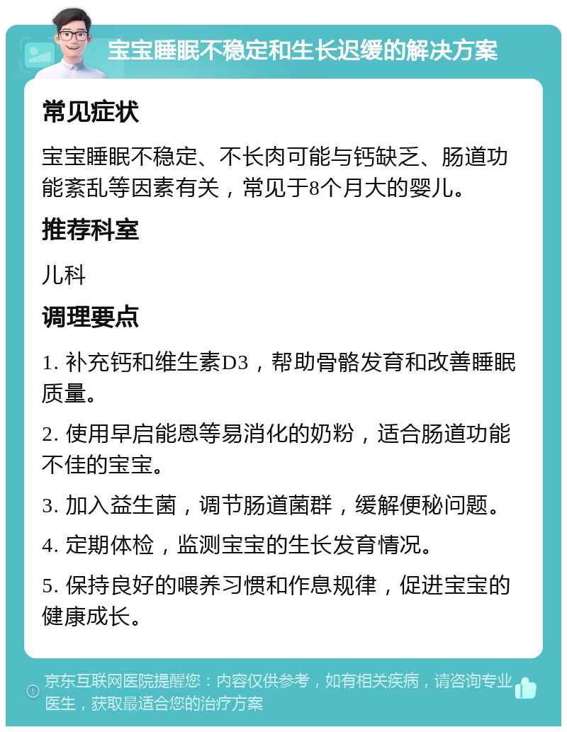 宝宝睡眠不稳定和生长迟缓的解决方案 常见症状 宝宝睡眠不稳定、不长肉可能与钙缺乏、肠道功能紊乱等因素有关，常见于8个月大的婴儿。 推荐科室 儿科 调理要点 1. 补充钙和维生素D3，帮助骨骼发育和改善睡眠质量。 2. 使用早启能恩等易消化的奶粉，适合肠道功能不佳的宝宝。 3. 加入益生菌，调节肠道菌群，缓解便秘问题。 4. 定期体检，监测宝宝的生长发育情况。 5. 保持良好的喂养习惯和作息规律，促进宝宝的健康成长。