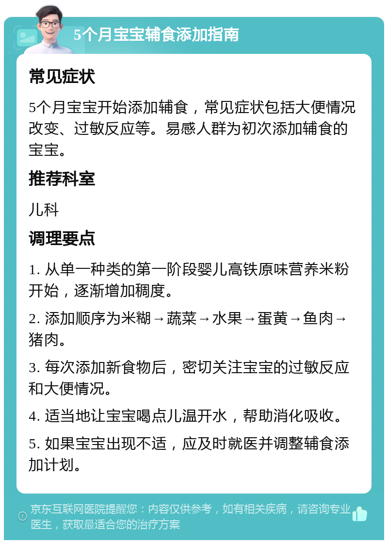 5个月宝宝辅食添加指南 常见症状 5个月宝宝开始添加辅食，常见症状包括大便情况改变、过敏反应等。易感人群为初次添加辅食的宝宝。 推荐科室 儿科 调理要点 1. 从单一种类的第一阶段婴儿高铁原味营养米粉开始，逐渐增加稠度。 2. 添加顺序为米糊→蔬菜→水果→蛋黄→鱼肉→猪肉。 3. 每次添加新食物后，密切关注宝宝的过敏反应和大便情况。 4. 适当地让宝宝喝点儿温开水，帮助消化吸收。 5. 如果宝宝出现不适，应及时就医并调整辅食添加计划。