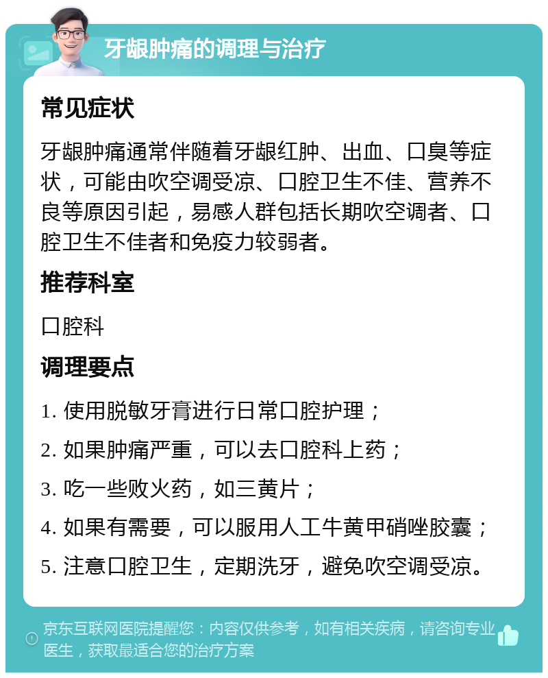 牙龈肿痛的调理与治疗 常见症状 牙龈肿痛通常伴随着牙龈红肿、出血、口臭等症状，可能由吹空调受凉、口腔卫生不佳、营养不良等原因引起，易感人群包括长期吹空调者、口腔卫生不佳者和免疫力较弱者。 推荐科室 口腔科 调理要点 1. 使用脱敏牙膏进行日常口腔护理； 2. 如果肿痛严重，可以去口腔科上药； 3. 吃一些败火药，如三黄片； 4. 如果有需要，可以服用人工牛黄甲硝唑胶囊； 5. 注意口腔卫生，定期洗牙，避免吹空调受凉。