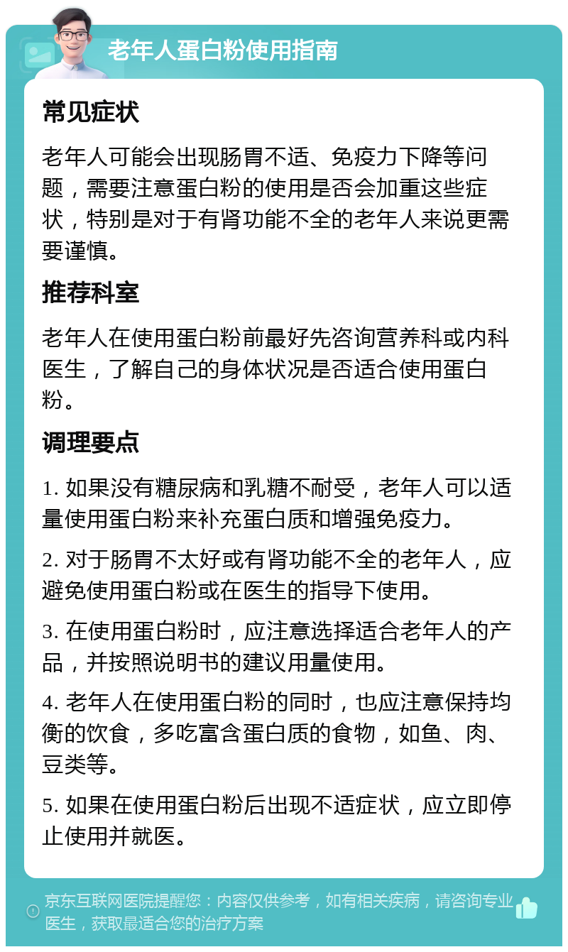 老年人蛋白粉使用指南 常见症状 老年人可能会出现肠胃不适、免疫力下降等问题，需要注意蛋白粉的使用是否会加重这些症状，特别是对于有肾功能不全的老年人来说更需要谨慎。 推荐科室 老年人在使用蛋白粉前最好先咨询营养科或内科医生，了解自己的身体状况是否适合使用蛋白粉。 调理要点 1. 如果没有糖尿病和乳糖不耐受，老年人可以适量使用蛋白粉来补充蛋白质和增强免疫力。 2. 对于肠胃不太好或有肾功能不全的老年人，应避免使用蛋白粉或在医生的指导下使用。 3. 在使用蛋白粉时，应注意选择适合老年人的产品，并按照说明书的建议用量使用。 4. 老年人在使用蛋白粉的同时，也应注意保持均衡的饮食，多吃富含蛋白质的食物，如鱼、肉、豆类等。 5. 如果在使用蛋白粉后出现不适症状，应立即停止使用并就医。