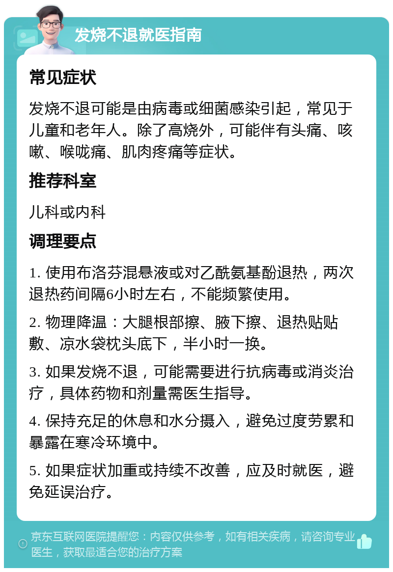 发烧不退就医指南 常见症状 发烧不退可能是由病毒或细菌感染引起，常见于儿童和老年人。除了高烧外，可能伴有头痛、咳嗽、喉咙痛、肌肉疼痛等症状。 推荐科室 儿科或内科 调理要点 1. 使用布洛芬混悬液或对乙酰氨基酚退热，两次退热药间隔6小时左右，不能频繁使用。 2. 物理降温：大腿根部擦、腋下擦、退热贴贴敷、凉水袋枕头底下，半小时一换。 3. 如果发烧不退，可能需要进行抗病毒或消炎治疗，具体药物和剂量需医生指导。 4. 保持充足的休息和水分摄入，避免过度劳累和暴露在寒冷环境中。 5. 如果症状加重或持续不改善，应及时就医，避免延误治疗。