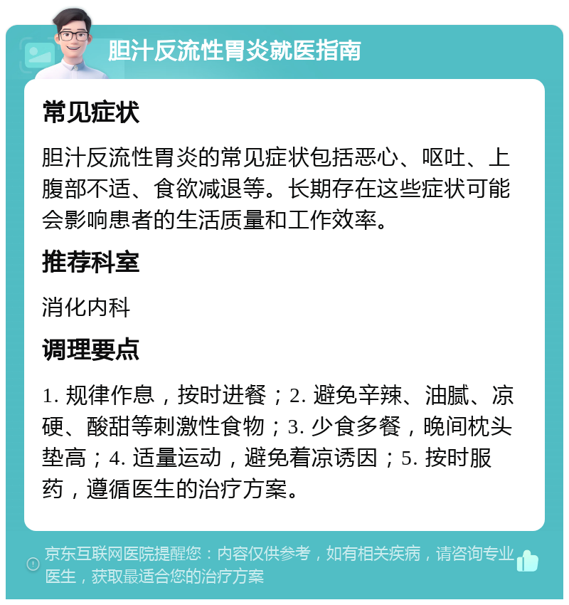 胆汁反流性胃炎就医指南 常见症状 胆汁反流性胃炎的常见症状包括恶心、呕吐、上腹部不适、食欲减退等。长期存在这些症状可能会影响患者的生活质量和工作效率。 推荐科室 消化内科 调理要点 1. 规律作息，按时进餐；2. 避免辛辣、油腻、凉硬、酸甜等刺激性食物；3. 少食多餐，晚间枕头垫高；4. 适量运动，避免着凉诱因；5. 按时服药，遵循医生的治疗方案。