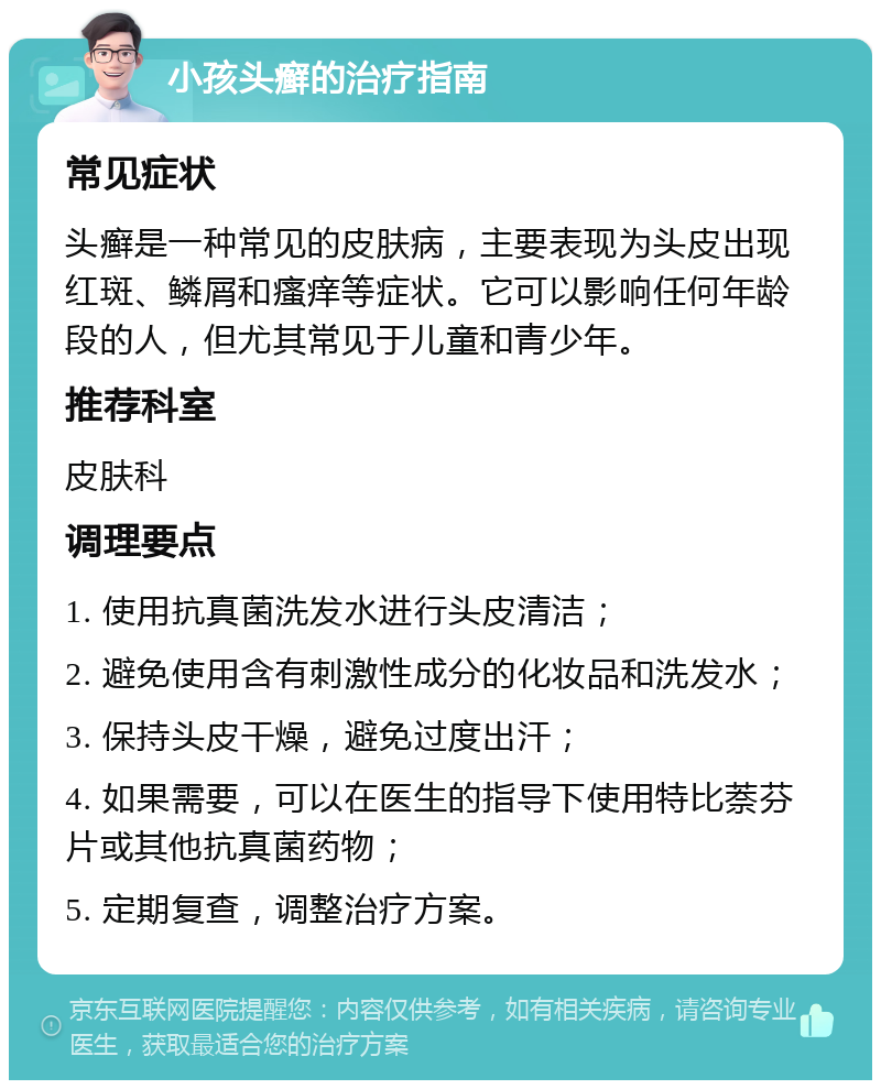 小孩头癣的治疗指南 常见症状 头癣是一种常见的皮肤病，主要表现为头皮出现红斑、鳞屑和瘙痒等症状。它可以影响任何年龄段的人，但尤其常见于儿童和青少年。 推荐科室 皮肤科 调理要点 1. 使用抗真菌洗发水进行头皮清洁； 2. 避免使用含有刺激性成分的化妆品和洗发水； 3. 保持头皮干燥，避免过度出汗； 4. 如果需要，可以在医生的指导下使用特比萘芬片或其他抗真菌药物； 5. 定期复查，调整治疗方案。