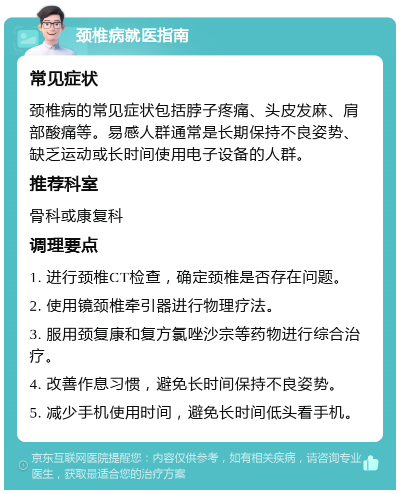 颈椎病就医指南 常见症状 颈椎病的常见症状包括脖子疼痛、头皮发麻、肩部酸痛等。易感人群通常是长期保持不良姿势、缺乏运动或长时间使用电子设备的人群。 推荐科室 骨科或康复科 调理要点 1. 进行颈椎CT检查，确定颈椎是否存在问题。 2. 使用镜颈椎牵引器进行物理疗法。 3. 服用颈复康和复方氯唑沙宗等药物进行综合治疗。 4. 改善作息习惯，避免长时间保持不良姿势。 5. 减少手机使用时间，避免长时间低头看手机。