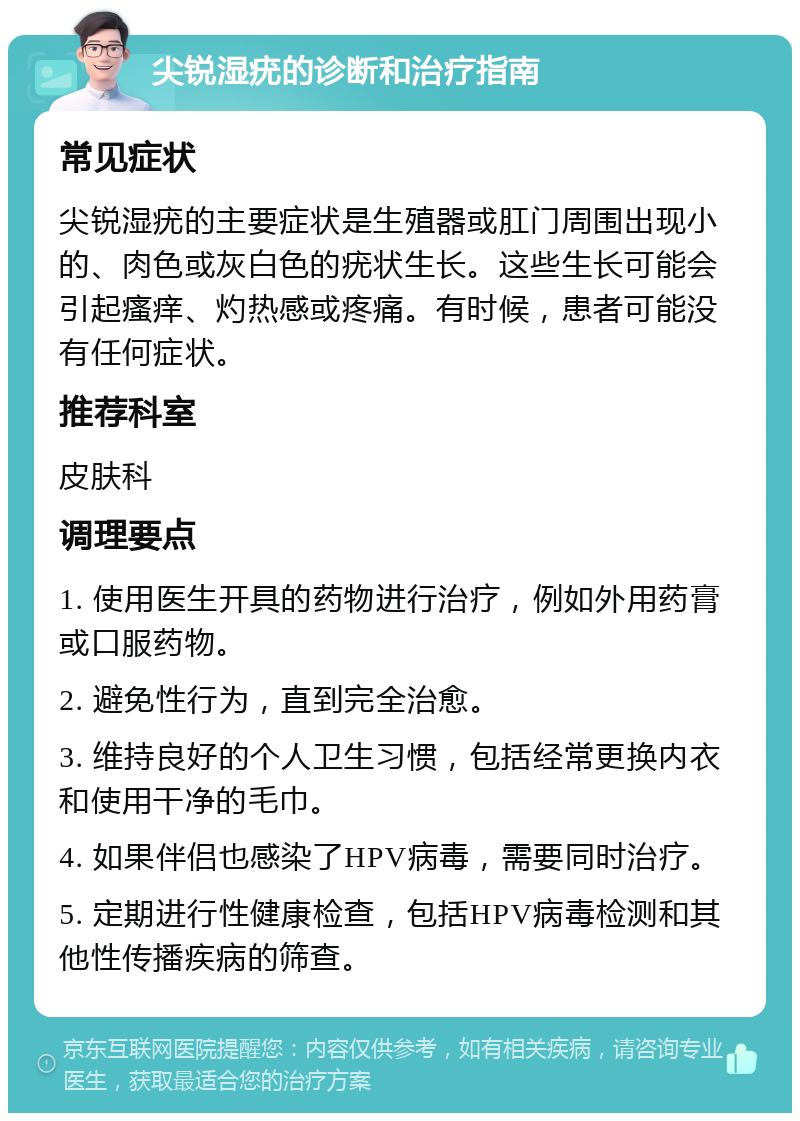 尖锐湿疣的诊断和治疗指南 常见症状 尖锐湿疣的主要症状是生殖器或肛门周围出现小的、肉色或灰白色的疣状生长。这些生长可能会引起瘙痒、灼热感或疼痛。有时候，患者可能没有任何症状。 推荐科室 皮肤科 调理要点 1. 使用医生开具的药物进行治疗，例如外用药膏或口服药物。 2. 避免性行为，直到完全治愈。 3. 维持良好的个人卫生习惯，包括经常更换内衣和使用干净的毛巾。 4. 如果伴侣也感染了HPV病毒，需要同时治疗。 5. 定期进行性健康检查，包括HPV病毒检测和其他性传播疾病的筛查。