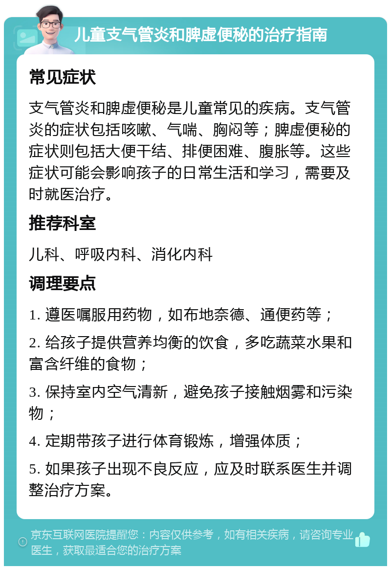 儿童支气管炎和脾虚便秘的治疗指南 常见症状 支气管炎和脾虚便秘是儿童常见的疾病。支气管炎的症状包括咳嗽、气喘、胸闷等；脾虚便秘的症状则包括大便干结、排便困难、腹胀等。这些症状可能会影响孩子的日常生活和学习，需要及时就医治疗。 推荐科室 儿科、呼吸内科、消化内科 调理要点 1. 遵医嘱服用药物，如布地奈德、通便药等； 2. 给孩子提供营养均衡的饮食，多吃蔬菜水果和富含纤维的食物； 3. 保持室内空气清新，避免孩子接触烟雾和污染物； 4. 定期带孩子进行体育锻炼，增强体质； 5. 如果孩子出现不良反应，应及时联系医生并调整治疗方案。