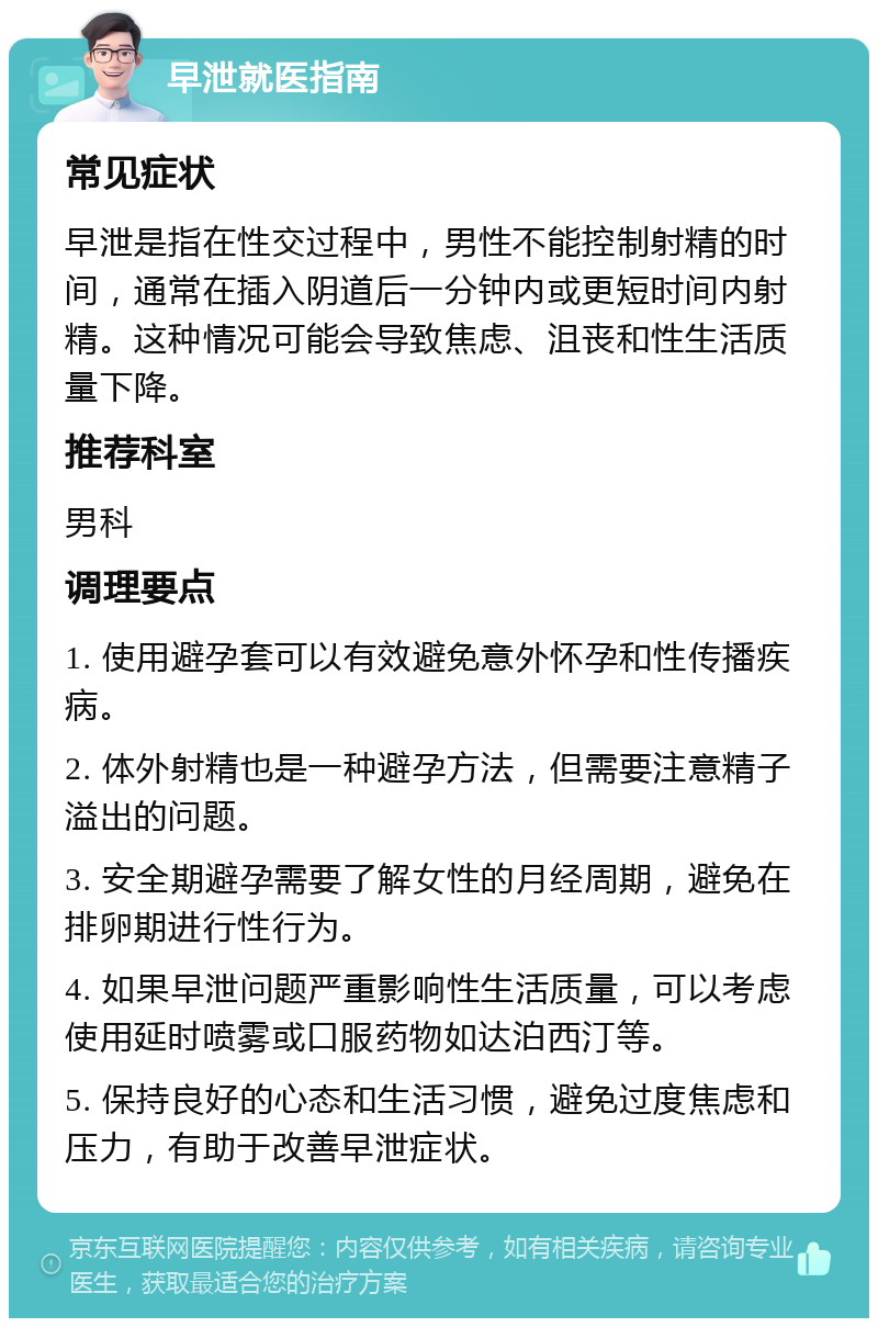 早泄就医指南 常见症状 早泄是指在性交过程中，男性不能控制射精的时间，通常在插入阴道后一分钟内或更短时间内射精。这种情况可能会导致焦虑、沮丧和性生活质量下降。 推荐科室 男科 调理要点 1. 使用避孕套可以有效避免意外怀孕和性传播疾病。 2. 体外射精也是一种避孕方法，但需要注意精子溢出的问题。 3. 安全期避孕需要了解女性的月经周期，避免在排卵期进行性行为。 4. 如果早泄问题严重影响性生活质量，可以考虑使用延时喷雾或口服药物如达泊西汀等。 5. 保持良好的心态和生活习惯，避免过度焦虑和压力，有助于改善早泄症状。