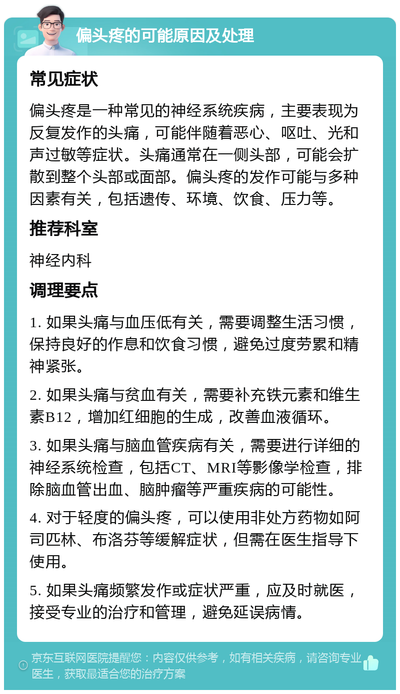 偏头疼的可能原因及处理 常见症状 偏头疼是一种常见的神经系统疾病，主要表现为反复发作的头痛，可能伴随着恶心、呕吐、光和声过敏等症状。头痛通常在一侧头部，可能会扩散到整个头部或面部。偏头疼的发作可能与多种因素有关，包括遗传、环境、饮食、压力等。 推荐科室 神经内科 调理要点 1. 如果头痛与血压低有关，需要调整生活习惯，保持良好的作息和饮食习惯，避免过度劳累和精神紧张。 2. 如果头痛与贫血有关，需要补充铁元素和维生素B12，增加红细胞的生成，改善血液循环。 3. 如果头痛与脑血管疾病有关，需要进行详细的神经系统检查，包括CT、MRI等影像学检查，排除脑血管出血、脑肿瘤等严重疾病的可能性。 4. 对于轻度的偏头疼，可以使用非处方药物如阿司匹林、布洛芬等缓解症状，但需在医生指导下使用。 5. 如果头痛频繁发作或症状严重，应及时就医，接受专业的治疗和管理，避免延误病情。