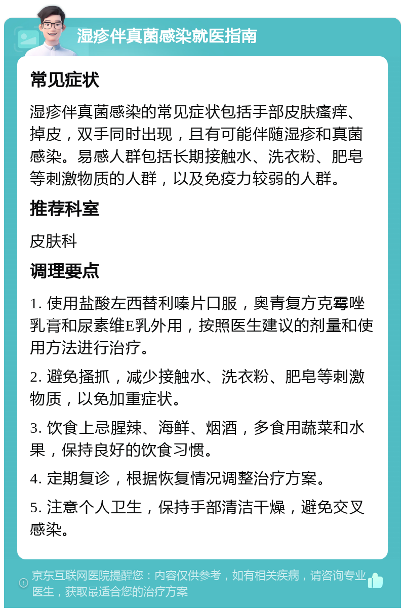 湿疹伴真菌感染就医指南 常见症状 湿疹伴真菌感染的常见症状包括手部皮肤瘙痒、掉皮，双手同时出现，且有可能伴随湿疹和真菌感染。易感人群包括长期接触水、洗衣粉、肥皂等刺激物质的人群，以及免疫力较弱的人群。 推荐科室 皮肤科 调理要点 1. 使用盐酸左西替利嗪片口服，奥青复方克霉唑乳膏和尿素维E乳外用，按照医生建议的剂量和使用方法进行治疗。 2. 避免搔抓，减少接触水、洗衣粉、肥皂等刺激物质，以免加重症状。 3. 饮食上忌腥辣、海鲜、烟酒，多食用蔬菜和水果，保持良好的饮食习惯。 4. 定期复诊，根据恢复情况调整治疗方案。 5. 注意个人卫生，保持手部清洁干燥，避免交叉感染。