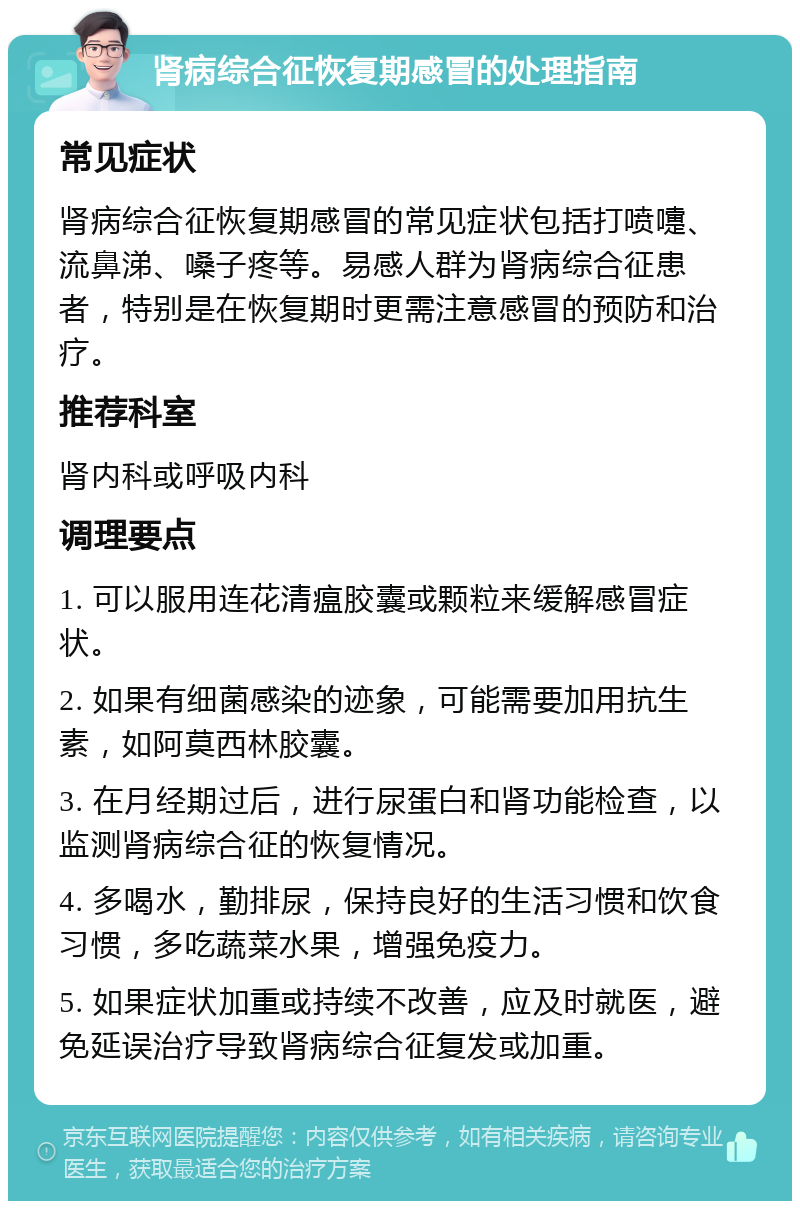 肾病综合征恢复期感冒的处理指南 常见症状 肾病综合征恢复期感冒的常见症状包括打喷嚏、流鼻涕、嗓子疼等。易感人群为肾病综合征患者，特别是在恢复期时更需注意感冒的预防和治疗。 推荐科室 肾内科或呼吸内科 调理要点 1. 可以服用连花清瘟胶囊或颗粒来缓解感冒症状。 2. 如果有细菌感染的迹象，可能需要加用抗生素，如阿莫西林胶囊。 3. 在月经期过后，进行尿蛋白和肾功能检查，以监测肾病综合征的恢复情况。 4. 多喝水，勤排尿，保持良好的生活习惯和饮食习惯，多吃蔬菜水果，增强免疫力。 5. 如果症状加重或持续不改善，应及时就医，避免延误治疗导致肾病综合征复发或加重。