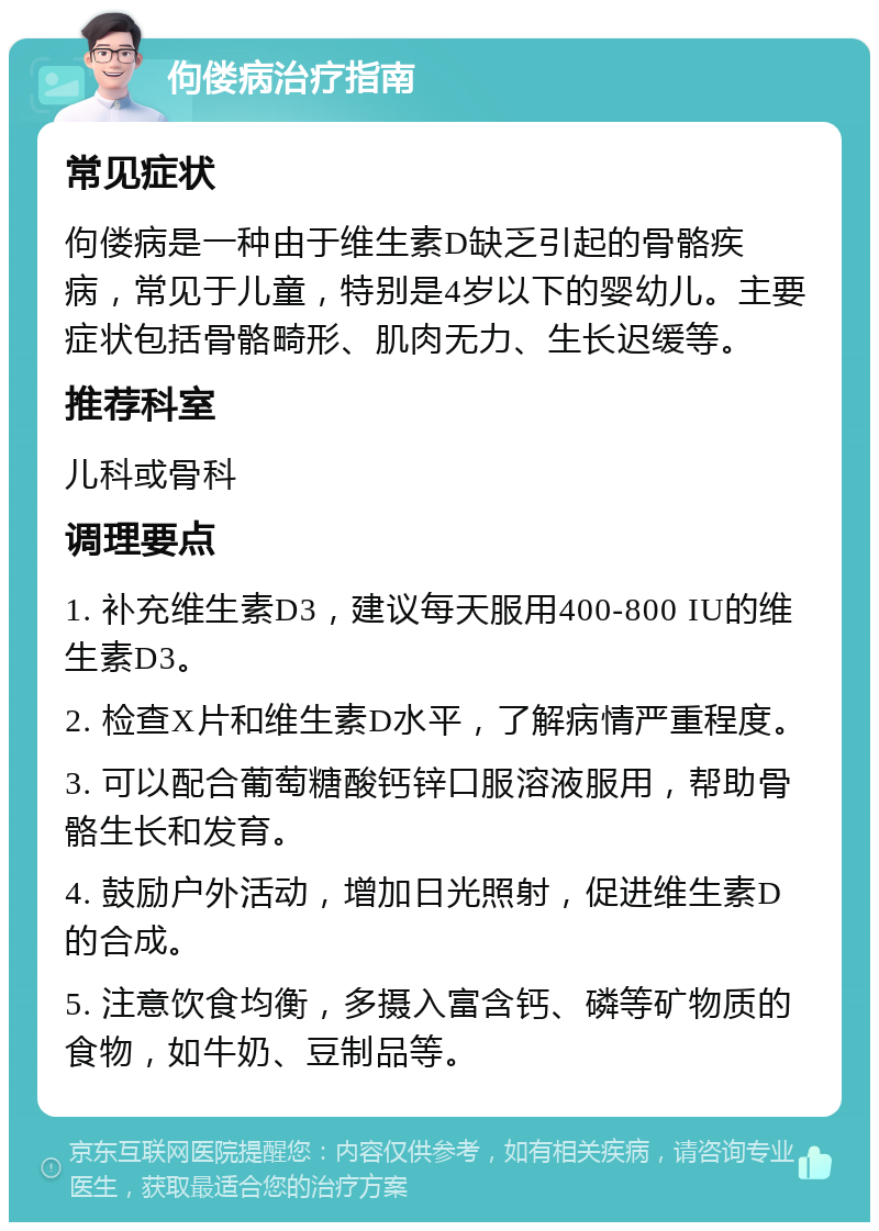 佝偻病治疗指南 常见症状 佝偻病是一种由于维生素D缺乏引起的骨骼疾病，常见于儿童，特别是4岁以下的婴幼儿。主要症状包括骨骼畸形、肌肉无力、生长迟缓等。 推荐科室 儿科或骨科 调理要点 1. 补充维生素D3，建议每天服用400-800 IU的维生素D3。 2. 检查X片和维生素D水平，了解病情严重程度。 3. 可以配合葡萄糖酸钙锌口服溶液服用，帮助骨骼生长和发育。 4. 鼓励户外活动，增加日光照射，促进维生素D的合成。 5. 注意饮食均衡，多摄入富含钙、磷等矿物质的食物，如牛奶、豆制品等。