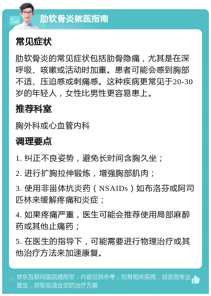 肋软骨炎就医指南 常见症状 肋软骨炎的常见症状包括肋骨隐痛，尤其是在深呼吸、咳嗽或活动时加重。患者可能会感到胸部不适、压迫感或刺痛感。这种疾病更常见于20-30岁的年轻人，女性比男性更容易患上。 推荐科室 胸外科或心血管内科 调理要点 1. 纠正不良姿势，避免长时间含胸久坐； 2. 进行扩胸拉伸锻炼，增强胸部肌肉； 3. 使用非甾体抗炎药（NSAIDs）如布洛芬或阿司匹林来缓解疼痛和炎症； 4. 如果疼痛严重，医生可能会推荐使用局部麻醉药或其他止痛药； 5. 在医生的指导下，可能需要进行物理治疗或其他治疗方法来加速康复。