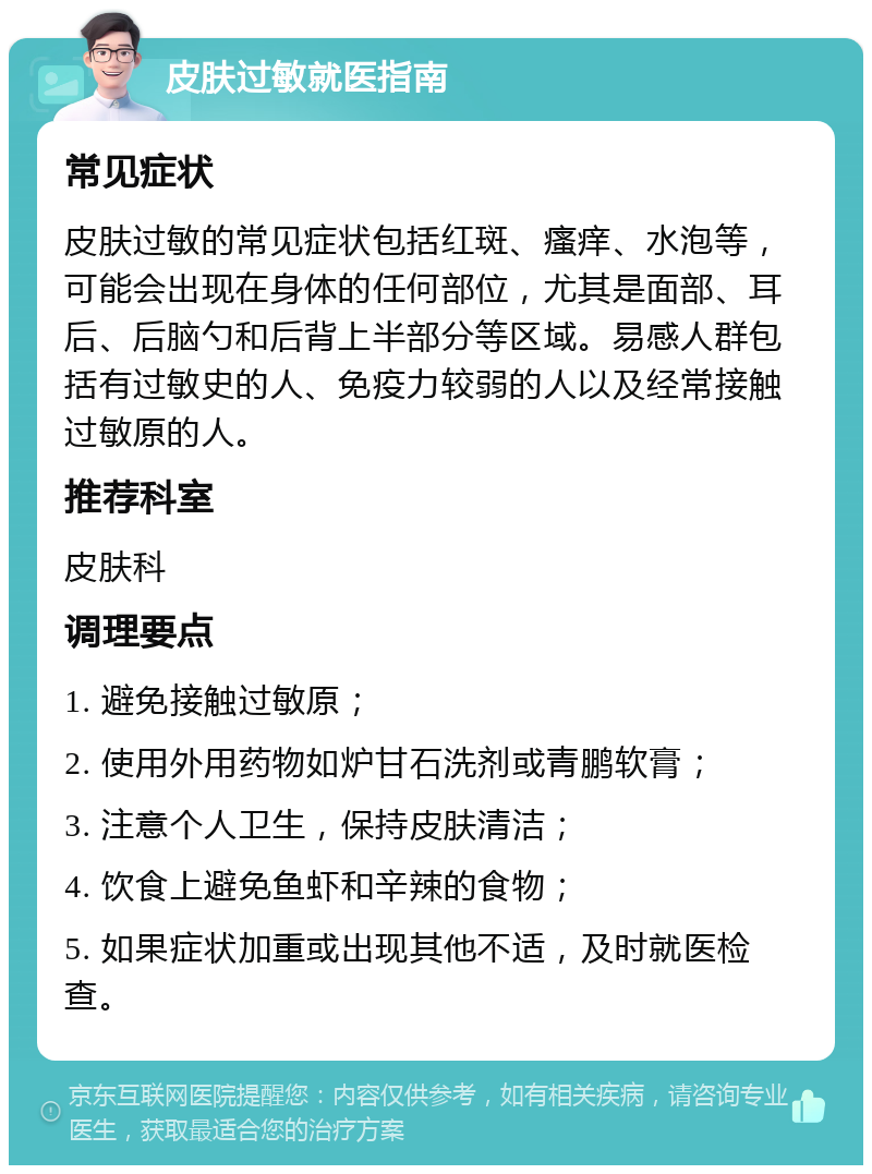 皮肤过敏就医指南 常见症状 皮肤过敏的常见症状包括红斑、瘙痒、水泡等，可能会出现在身体的任何部位，尤其是面部、耳后、后脑勺和后背上半部分等区域。易感人群包括有过敏史的人、免疫力较弱的人以及经常接触过敏原的人。 推荐科室 皮肤科 调理要点 1. 避免接触过敏原； 2. 使用外用药物如炉甘石洗剂或青鹏软膏； 3. 注意个人卫生，保持皮肤清洁； 4. 饮食上避免鱼虾和辛辣的食物； 5. 如果症状加重或出现其他不适，及时就医检查。