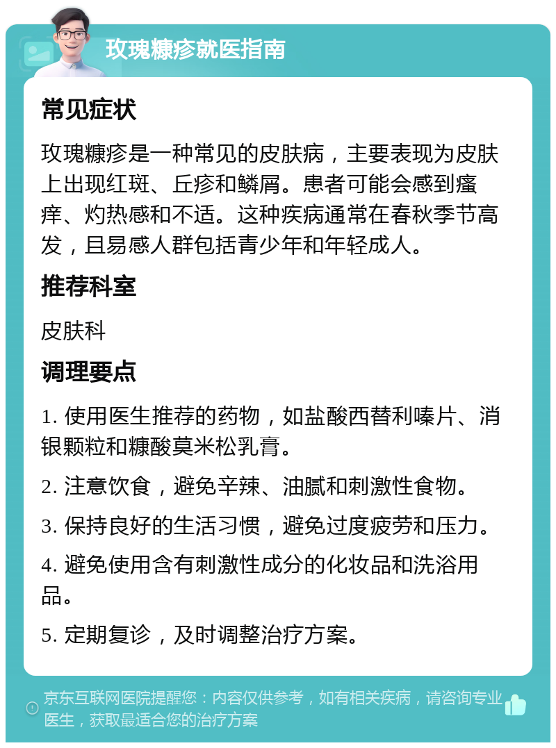 玫瑰糠疹就医指南 常见症状 玫瑰糠疹是一种常见的皮肤病，主要表现为皮肤上出现红斑、丘疹和鳞屑。患者可能会感到瘙痒、灼热感和不适。这种疾病通常在春秋季节高发，且易感人群包括青少年和年轻成人。 推荐科室 皮肤科 调理要点 1. 使用医生推荐的药物，如盐酸西替利嗪片、消银颗粒和糠酸莫米松乳膏。 2. 注意饮食，避免辛辣、油腻和刺激性食物。 3. 保持良好的生活习惯，避免过度疲劳和压力。 4. 避免使用含有刺激性成分的化妆品和洗浴用品。 5. 定期复诊，及时调整治疗方案。