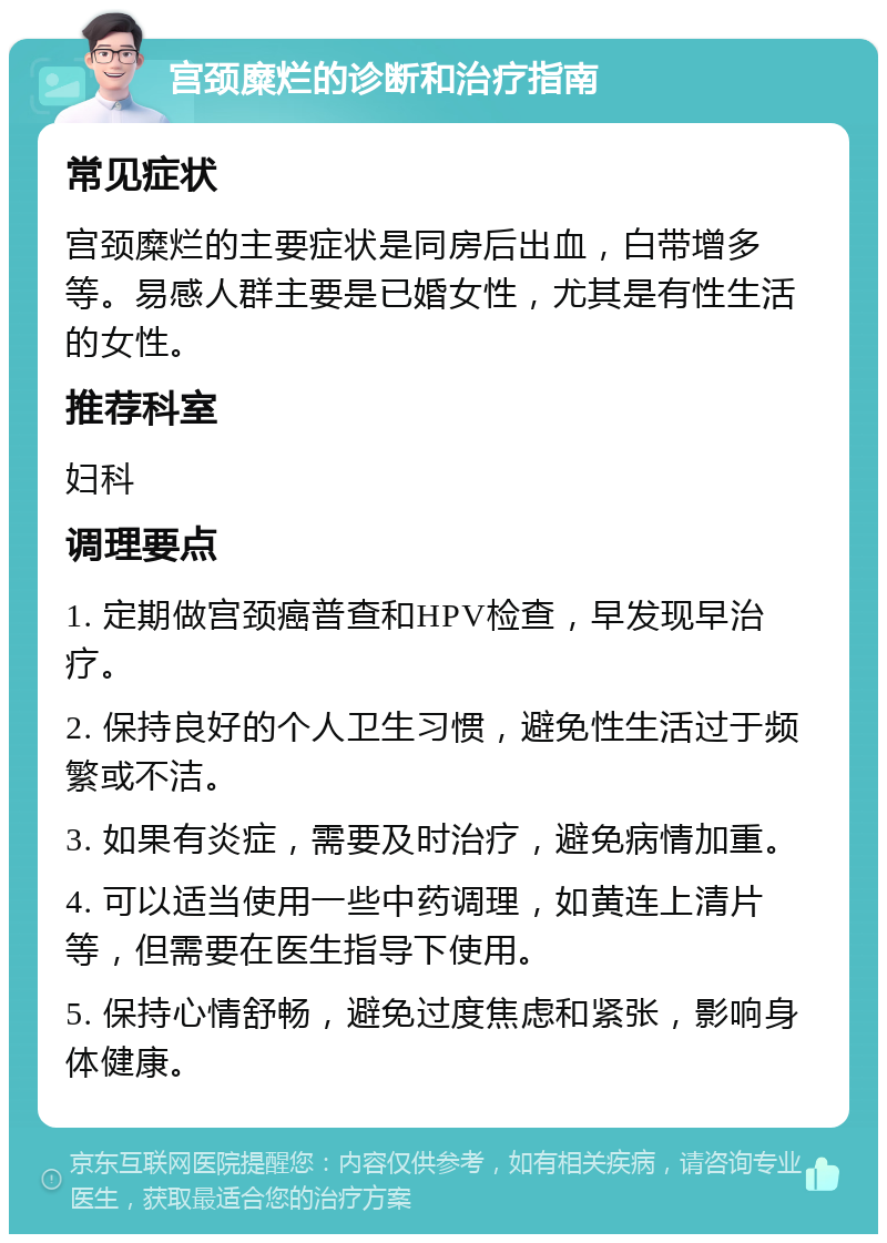 宫颈糜烂的诊断和治疗指南 常见症状 宫颈糜烂的主要症状是同房后出血，白带增多等。易感人群主要是已婚女性，尤其是有性生活的女性。 推荐科室 妇科 调理要点 1. 定期做宫颈癌普查和HPV检查，早发现早治疗。 2. 保持良好的个人卫生习惯，避免性生活过于频繁或不洁。 3. 如果有炎症，需要及时治疗，避免病情加重。 4. 可以适当使用一些中药调理，如黄连上清片等，但需要在医生指导下使用。 5. 保持心情舒畅，避免过度焦虑和紧张，影响身体健康。