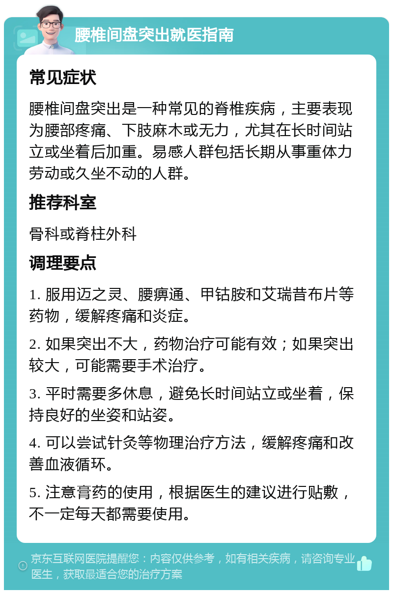 腰椎间盘突出就医指南 常见症状 腰椎间盘突出是一种常见的脊椎疾病，主要表现为腰部疼痛、下肢麻木或无力，尤其在长时间站立或坐着后加重。易感人群包括长期从事重体力劳动或久坐不动的人群。 推荐科室 骨科或脊柱外科 调理要点 1. 服用迈之灵、腰痹通、甲钴胺和艾瑞昔布片等药物，缓解疼痛和炎症。 2. 如果突出不大，药物治疗可能有效；如果突出较大，可能需要手术治疗。 3. 平时需要多休息，避免长时间站立或坐着，保持良好的坐姿和站姿。 4. 可以尝试针灸等物理治疗方法，缓解疼痛和改善血液循环。 5. 注意膏药的使用，根据医生的建议进行贴敷，不一定每天都需要使用。