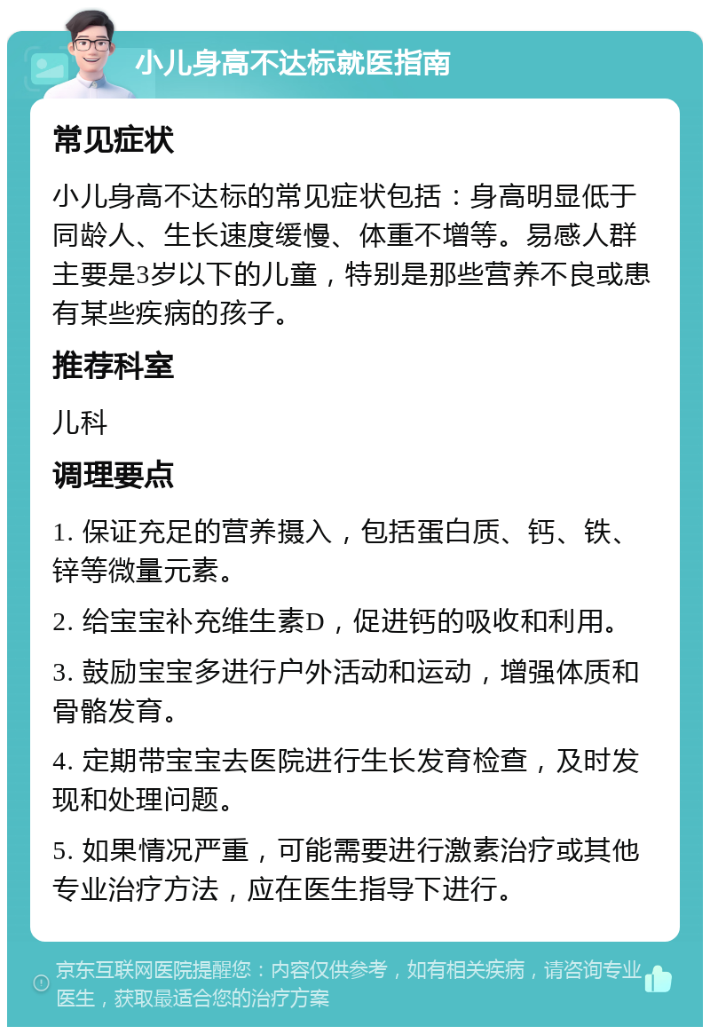 小儿身高不达标就医指南 常见症状 小儿身高不达标的常见症状包括：身高明显低于同龄人、生长速度缓慢、体重不增等。易感人群主要是3岁以下的儿童，特别是那些营养不良或患有某些疾病的孩子。 推荐科室 儿科 调理要点 1. 保证充足的营养摄入，包括蛋白质、钙、铁、锌等微量元素。 2. 给宝宝补充维生素D，促进钙的吸收和利用。 3. 鼓励宝宝多进行户外活动和运动，增强体质和骨骼发育。 4. 定期带宝宝去医院进行生长发育检查，及时发现和处理问题。 5. 如果情况严重，可能需要进行激素治疗或其他专业治疗方法，应在医生指导下进行。